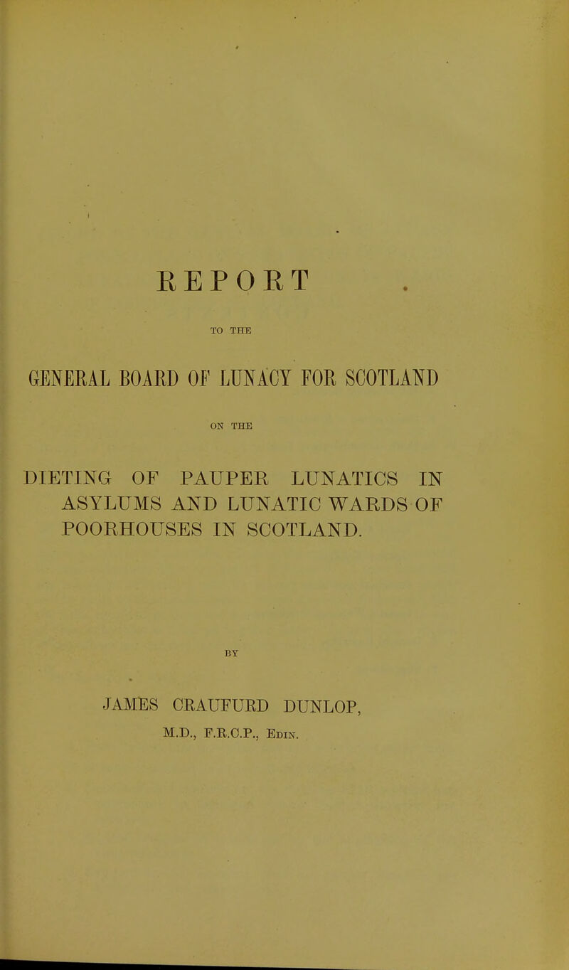 REPORT TO THE GENERAL BOARD Of LUNACY FOR SCOTLAND ON THE DIETING OF PAUPER LUNATICS IN ASYLUMS AND LUNATIC WARDS OF POORHOUSES IN SCOTLAND. BY JAMES CRAUFURD DUNLOP, M.D., F.E.O.P., Edin.