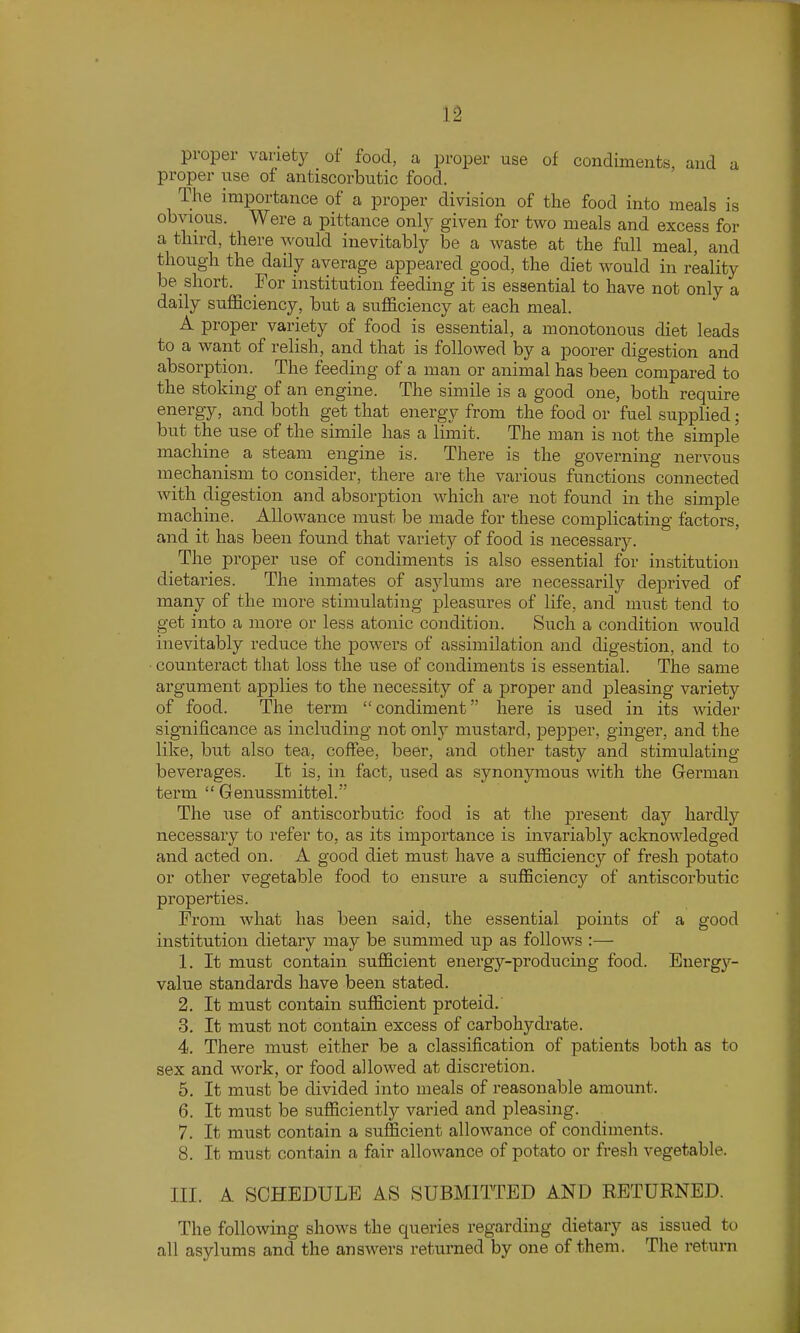 proper variety of food, a proper use of condiments, and a proper use of antiscorbutic food. The importance of a proper division of the food into meals is obvipus. Were a pittance only given for two meals and excess for a thn-d, there would inevitably be a waste at the full meal, and though the daily average appeared good, the diet would in reality be short. For institution feeding it is essential to have not only a daily sufficiency, but a sufficiency at each meal. A proper variety of food is essential, a monotonous diet leads to a want of relish, and that is followed by a poorer digestion and absorption. The feeding of a man or animal has been compared to the stoking of an engine. The simile is a good one, both require energy, and both get that energy from the food or fuel supplied; but the use of the simile has a liinit. The man is not the simple machine a steam engine is. There is the governing nervous mechanism to consider, there are the various functions connected with digestion and absorption which are not found in the simple machine. Allowance must be made for these complicating factors, and it has been found that variety of food is necessary. The proper use of condiments is also essential for institution dietaries. The inmates of asylums are necessariljT- deprived of many of the more stimulating pleasures of life, and must tend to get into a more or less atonic condition. Such a condition would inevitably reduce the powers of assimilation and digestion, and to counteract that loss the use of condiments is essential. The same argument applies to the necessity of a proper and pleasing variety of food. The term condiment here is used in its wider significance as including not only mustard, pepper, ginger, and the like, but also tea, coffee, beer, and other tasty and stimulating beverages. It is, in fact, used as synonymous with the German term  Genussmittel. The use of antiscorbutic food is at the present day hardly necessary to refer to, as its importance is invariable'' acknowledged and acted on. A good diet must have a sufficiency of fresh potato or other vegetable food to ensure a sufficiency of antiscorbutic properties. From what has been said, the essential points of a good institution dietary may be summed up as follows :— 1. It must contain sufficient energy-producing food. Energy- value standards have been stated. 2. It must contain sufficient proteid. 3. It must not contain excess of carbohydrate. 4. There must either be a classification of patients both as to sex and work, or food allowed at discretion. 5. It must be divided into meals of reasonable amount. 6. It must be sufficiently vai'ied and pleasing. 7. It must contain a sufficient allowance of condiments. 8. It must contain a fair allowance of potato or fresh vegetable. III. A SCHEDULE AS SUBMITTED AND RETURNED. The following shows the queries regarding dietary as issued to all asylums and the answers returned by one of them. The return