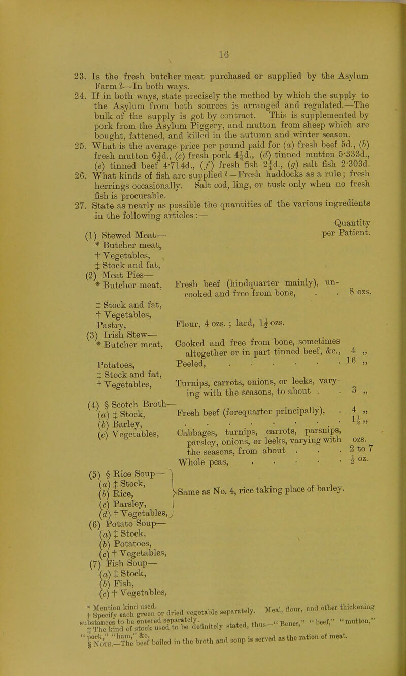 23. Is the fresh butcher meat purchased or supplied by the Asylum Farm ?—In both ways. 24. If in both ways, state precisely the method by which the supply to the Asylum from both sources is arranged and regulated.—The bulk of the supply is got by contract. This is supplemented by pork from the Asylum Piggery, and mutton from sheep which are bought, fattened, and killed in the autumn and winter season. 25. What is the average price per pound paid for (a) fresh beef 5d., (b) fresh mutton 6|d., (c) fresh pork 4^d., (d) tinned mutton 5-333d., (e) tinned beef 4-7l4d., (/) fresh fish 2|d., (g) salt fish 2-303d. 26. What kinds of fish are supplied?-Fresh haddocks as a rule; fresh herrings occasionally. Salt cod, ling, or tusk only when no fresh fish is procurable. 27. State as nearly as possible the quantities of the various ingredients in the following articles :— Quantity (1) Stewed Meat— per Patient. * Butcher meat, t Vegetables, X stock and fat, (2) Meat Pies— * Butcher meat. Fresh beef (hindquarter mainly), un- cooked and free from bone, . . 8 ozs. + I Stock and fat. ozs. . Vegetables, Pastry, Flour, 4 ozs. ; lard, l^ozs. (3) Irish Stew— * Butcher meat. Cooked and free from bone, sometimes altogether or in part tinned beef, (fee, 4 Potatoes, Peeled, t Stock and fat, t Vegetables, Turnips, carrots, onions, or leeks, vary- ing with the seasons, to about . . 3 (4) § Scotch Broth— . . x a {a) t Stock, Fresh beef (forequarter principally), . (b) Barley, ,• * . ' (c) Vegetables, Cabbages, turnips, carrots, parsnips, ^ ' parsley, onions, or leeks, varying with the seasons, from about . . . 2 to 7 Whole peas, J (5) § Rice Soup— (a) i Stock, , . , PIT (6) Rice, !>Same as No. 4, rice taking place of barley. (c) Parsley, | (d) t Vegetables, J (6) Potato Soup— (a) t Stock, (6) Potatoes, (c) t Vegetables, (7) Fish Soup— (a) t Stock, (6) Fish, (c) t Vegetables, * Mention kind nsod. c„„nvn+plv Meal flour, find other thickening t Specify each green or dried vegetable sepaiately. meai, nom, ^'^^^^^1nd^^^rclteT^b?c^e^.n^tely stated, thu.--Bones,- -beef, mutton,  ito'm-The'w boiled in the broth and soup is served as the ration of meat.