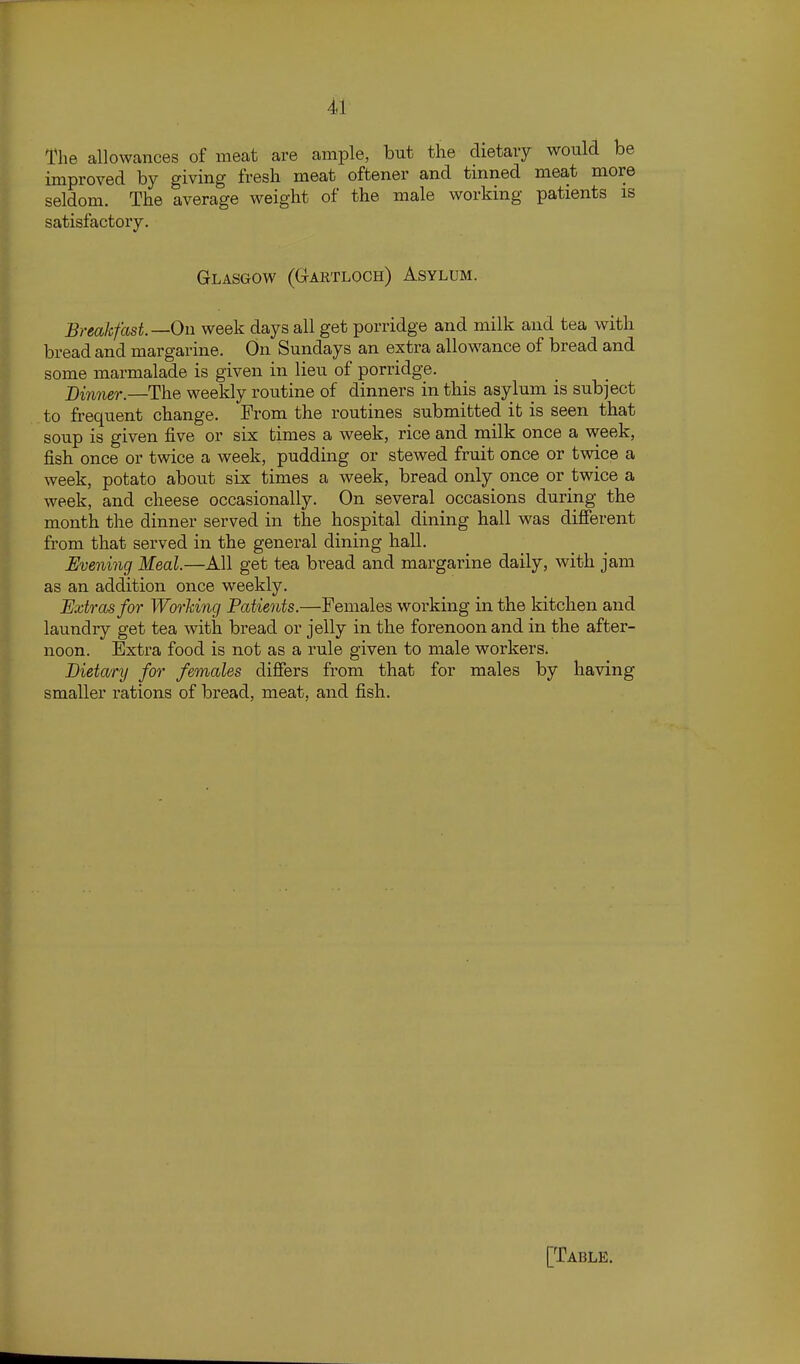 The allowances of meat are ample, but the dietaiy would be improved by giving fresh meat oftener and tinned meat more seldom. The average weight of the male working patients is satisfactory. Glasgow (Gartloch) Asylum. Breakfast—On week days all get porridge and milk and tea with bread and margarine. On Sundays an extra allowance of bread and some marmalade is given in lieu of porridge. Dinner.—The weekly routine of dinners in this asylum is subject to frequent change. From the routines submitted it is seen that soup is given five or six times a week, rice and milk once a week, fish once or twice a week, pudding or stewed fruit once or twice a week, potato about six times a week, bread only once or twice a week, and cheese occasionally. On several occasions during the month the dinner served in the hospital dining hall was difierent from that served in the general dining hall. Evening Meal.—All get tea bread and margarine daily, with jam as an addition once weekly. Extras for Working Patie^its.—Females working in the kitchen and laundry get tea with bread or jelly in the forenoon and in the after- noon. Extra food is not as a rule given to male workers. Dietary for females differs from that for males by having smaller rations of bread, meat, and fish.