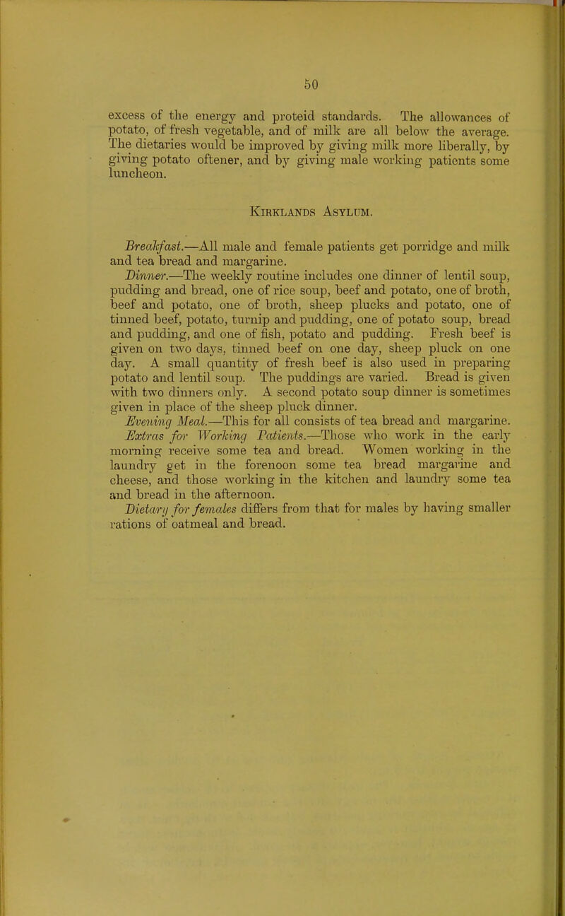 excess of the energy and proteid standards. The allowances of potato, of fresh vegetable, and of milk are all below the average. The dietaries would be improved by giving milk more liberally, by giving potato oftener, and by giving male working patients some luncheon. KiRKLANDS Asylum. Brealcfast.—All male and female patients get porridge and milk and tea bread and margarine. Dinner.—The weekly routine includes one dinner of lentil soup, pudding and bread, one of rice soup, beef and potato, one of broth, beef and potato, one of broth, sheep plucks and potato, one of tinned beef, potato, turnip and pudding, one of potato soup, bread and pudding, and one of fish, potato and pudding. Fresh beef is given on two days, tinned beef on one day, sheep pluck on one day. A small quantity of fresh beef is also used in preparing potato and lentil soup. The puddings are varied. Bread is given with two dinners only. A second potato soup dinner is sometimes given in place of the sheep pluck dinner. Evening Meal.—This for all consists of tea bread and margarine. Extras for Working Patients.—Those who work in the early morning receive some tea and bread. Women working in the laundry get in the forenoon some tea bread margarine and cheese, and those working in the kitchen and laundry some tea and bread in the afternoon. Bieta/ry for females differs from that for males by having smaller rations of oatmeal and bread.