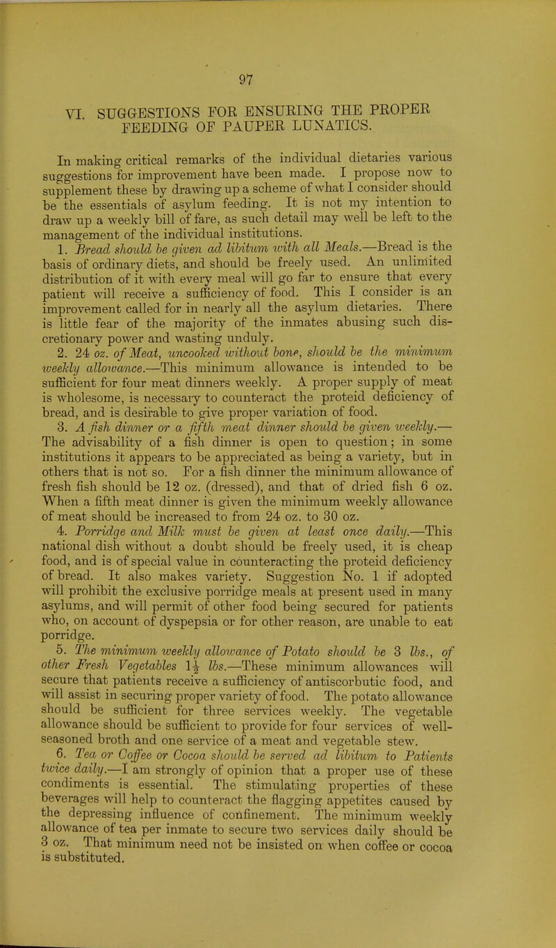 VI SUGGESTIONS FOR ENSURING THE PROPER FEEDING OF PAUPER LUNATICS. In making critical remarks of the individual dietaries various suggestions for improvement have been made. I propose now to supplement these by drawing up a scheme of what I consider should be the essentials of asylum feeding. It is not my intention to draw up a weekly bill of fare, as such detail may well be left to the management of the individual institutions. 1. Bread should he given ad lihiktm with all Meals.—Bread is the basis of ordinary diets, and should be freely used. An unlimited distribution of it with every meal will go far to ensure that every patient will receive a suflSciency of food. This I consider is an improvement called for in nearly all the asylum dietaries. There is little fear of the majority of the inmates abusing such dis- cretionary power and wasting unduly. 2. 24 oz. of Meat, uncooTced without bone, should he the minimum lueeJcly allorvance.—This minimum allowance is intended to be sufficient for four meat dinners weekly. A proper supply of meat is wholesome, is necessary to counteract the proteid deficiency of bread, and is desirable to give proper variation of food. 3. A fish dinner or a fifth meat dinner should he given weelcly.— The advisability of a fish dinner is open to question; in some institutions it appears to be appreciated as being a variety, but in others that is not so. For a fish dinner the minimum allowance of fresh fish should be 12 oz. (dressed), and that of dried fish 6 oz. When a fifth meat dinner is given the minimum weekly allowance of meat should be increased to from 24 oz. to 30 oz. 4. Porridge and Milk must he given at least once daily.—This national dish without a doubt should be freely used, it is cheap food, and is of special value in counteracting the proteid deficiency of bread. It also makes variety. Suggestion No. 1 if adopted will prohibit the exclusive porridge meals at present used in many asjdums, and will permit of other food being secured for patients who, on account of dyspepsia or for other reason, are unable to eat porridge. 5. The minimum weekly alloivance of Potato should he 3 lbs., of other Fresh Vegetables 1^ lbs.—These minimum allowances will secure that patients receive a sufficiency of antiscorbutic food, and will assist in securing proper variety of food. The potato allowance should be sufficient for three services weekly. The vegetable allowance should be sufficient to provide for four services of well- seasoned broth and one service of a meat and vegetable stew. 6. Tea or Coffee or Cocoa should be served ad libitum to Patients tivice daily.—I am strongly of opinion that a proper use of these condiments is essential. The stimulating properties of these beverages will help to counteract the flagging appetites caused by the depressing influence of confinement. The minimum weekly allowance of tea per inmate to secure two services daily should be 3 oz. That minimum need not be insisted on when coffee or cocoa is substituted.