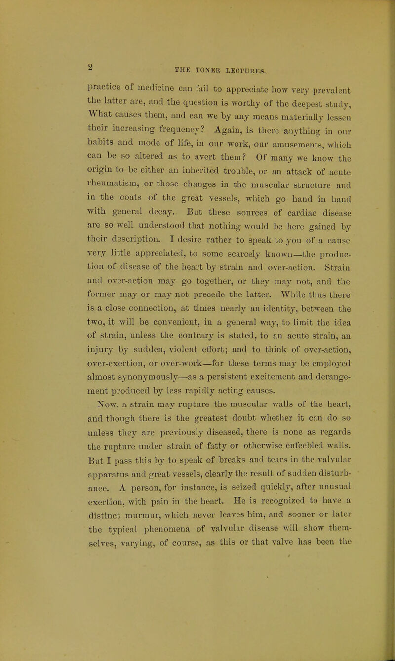 practice of medicine can fail to appreciate how very prevalent the latter are, and the question is worthy of the deepest study, What causes them, and can we by any means materially lessen their increasing frequency? Again, is there anything in our habits and mode of life, in our work, our amusements, which can be so altered as to avert them ? Of many we know the origin to be either an inherited trouble, or an attack of acute rheumatism, or those changes in the muscular structure and in the coats of the great vessels, which go hand in hand with general decay. But these sources of cardiac disease are so well understood that nothing would be here gained by their description. I desire rather to speak to you of a cause very little appreciated, to some scarcely known—the produc- tion of disease of the heart by strain and over-action. Strain and over-action may go together, or they may not, and the former may or may not precede the latter. While thus there is a close connection, at times nearly an identity, between the two, it will be convenient, in a general way, to limit the idea of strain, unless the contrary is stated, to an acute strain, an injury by sudden, violent effort; and to think of over-action, over-exertion, or over-work.—for these terms may be employed almost synonymously—as a persistent excitement and derange- ment produced by less rapidly acting causes. Now, a strain may rupture the muscular walls of the heart, and though there is the greatest doubt whether it can do so unless they are previously diseased, there is none as regards the rupture under strain of fatty or otherwise enfeebled walls. But I pass this by to speak of breaks and tears in the valvular apparatus and great vessels, clearly the result of sudden disturb- ance. A person, for instance, is seized quickly, after unusual exertion, with pain in the heart. He is recognized to have a distinct murmur, which never leaves him, and sooner or later the typical phenomena of valvular disease will show them- selves, varying, of course, as this or that valve has been the