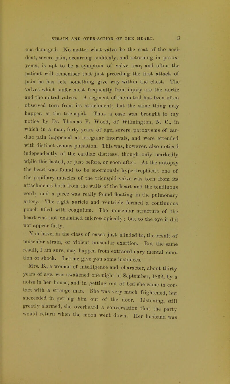 one damaged. No matter what valve be the seat of the acci- dent, severe pain, occurring suddenly, and returning in parox- ysms, is apt to be a symptom of valve tear, and often the patient will remember that just preceding the first attack of pain he has felt something give way within the chest. The valves which suffer most frequently from injury are the aortic and the mitral valves. A segment of the mitral has been often observed torn from its attachment; but the same thing may happen at the tricuspid. Thus a case was brought to my notice by Dr. Thomas F. Wood, of Wilmington, N. C, in which in a man, forty years of age, severe paroxysms of car- diac pain happened at irregular intervals, and were attended with distinct venous pulsation. This was, however, also noticed independently of the cardiac distress; though only markedly while this lasted, or just before, or soon after. At the autopsy the heart was found to be enormously hypertrophied; one of the papillary muscles of the tricuspid valve was torn from its attachments both from the walls of the heart and the tendinous cord; and a piece was really found floating in the pulmonary artery. The right auricle and ventricle formed a continuous pouch filled with coagulum. The muscular structure of the heart was not examined microscopically; but to the eye it did not appear fatty. You have, in the class of cases just alluded to, the result of muscular strain, or violent muscular exertion. But the same result, I am sure, may happen from extraordinary mental emo- tion or shock. Let me give you some instances. Mrs. B., a woman of intelligence and character, about thirty years of age, was awakened one night in September, 1862, by a noise in her house, and in getting out of bed she came in con- tact with a strange man. She was very much frightened, but succeeded in getting him out of the door. Listening,'still greatly alarmed, she overheard a conversation that the party would return when the moon went down. Her husband was