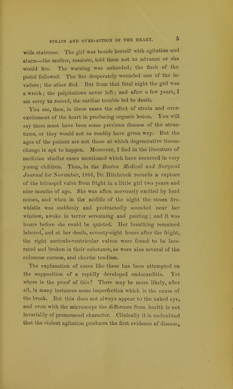 wide staircase. The girl was beside herself with agitation and alarm—the mother, resolute, told them not to advance or she would fire. The warning was unheeded; the flash of the pistol followed. The fire desperately wounded one of the in- vaders ; the other fled. But from that fatal night the girl was a wreck; the palpitations never left; and after a few years, I am sorry to record, the cardiac trouble led to death. You see, then, in these cases the effect of strain and over- excitement of the heart in producing organic lesion. You will say there must have been some previous disease of the struc- tures, or they would not so readily have given way. But the ages of the patient are not those at which degenerative tissue- change is apt to happen. Moreover, I find in the literature of medicine similar cases mentioned which have occurred in very young children. Thus, in the Boston Medical and Surgical Journal for November, 1866, Dr. Hitchcock records a rupture of the tricuspid valve from fright in a little girl two years and nine months of age. She was often nervously excited by loud noises, and when in the middle of the night the steam fire- whistle was suddenly and protractedly sounded near her window, awoke in terror screaming and panting; and it was hours before she could be quieted. Her breathing remained labored, and at her death, seventy-eight hours after the fright, the right auriculo-ventricular valves were found to be lace- rated and broken in their substance, as were also several of the columnas carnese, and chordae tendinse. The explanation of cases like these has been attempted on the supposition of a rapidly developed endocai'ditis. Yet where is the proof of this ? There may be more likely, after all, in many instances some imperfection which is the cause of the break. But this does not always appear to the naked eye, and even with the microscope the difference from health is not invariably of pronounced character. Clinically it is undoubted that the violent agitation produces the first evidence of disease,