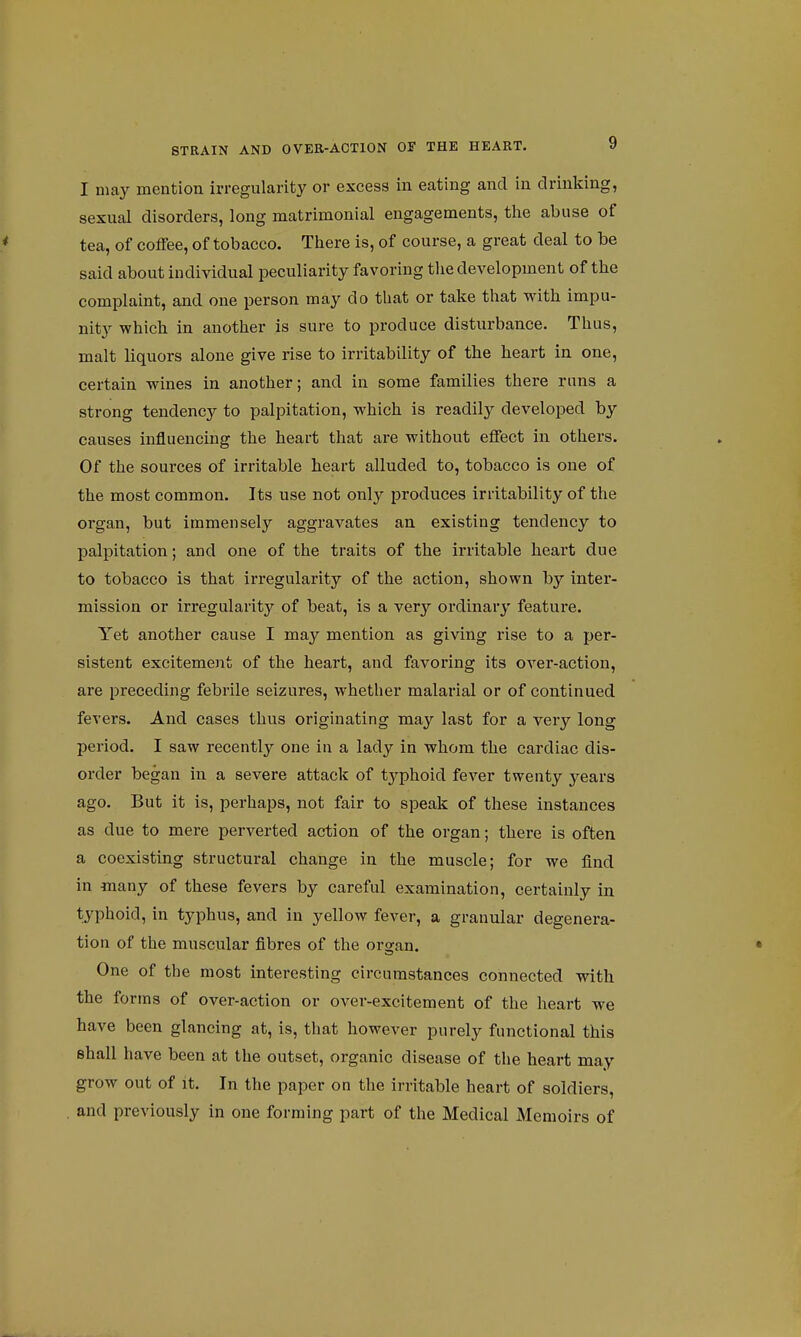 I may mention irregularity or excess in eating and in drinking, sexual disorders, long matrimonial engagements, the abuse of tea, of coffee, of tobacco. There is, of course, a great deal to be said about individual peculiarity favoring the development of the complaint, and one person may do that or take that with impu- nity which in another is sure to produce disturbance. Thus, malt liquors alone give rise to irritability of the heart in one, certain wines in another; and in some families there runs a strong tendency to palpitation, which is readily developed by causes influencing the heart that are without effect in others. Of the sources of irritable heart alluded to, tobacco is one of the most common. Its use not only produces irritability of the organ, but immensely aggravates an existing tendency to palpitation; and one of the traits of the irritable heart due to tobacco is that irregularity of the action, shown by inter- mission or irregularity of beat, is a very ordinary featui'e. Yet another cause I may mention as giving rise to a per- sistent excitement of the heart, and favoring its over-action, are preceding febrile seizures, whether malarial or of continued fevers. And cases thus originating may last for a very long period. I saw recently one in a lady in whom the cardiac dis- order began in a severe attack of typhoid fever twenty years ago. But it is, perhaps, not fair to speak of these instances as due to mere perverted action of the organ; there is often a coexisting structural change in the muscle; for we find in many of these fevers by careful examination, certainly in typhoid, in typhus, and in yellow fever, a granular degenera- tion of the muscular fibres of the organ. One of the most interesting circumstances connected with the forms of over-action or OA'er-excitement of the heart we have been glancing at, is, that however purely functional this shall have been at the outset, organic disease of the heart may grow out of it. In the paper on the irritable heart of soldiers, and previously in one forming part of the Medical Memoirs of