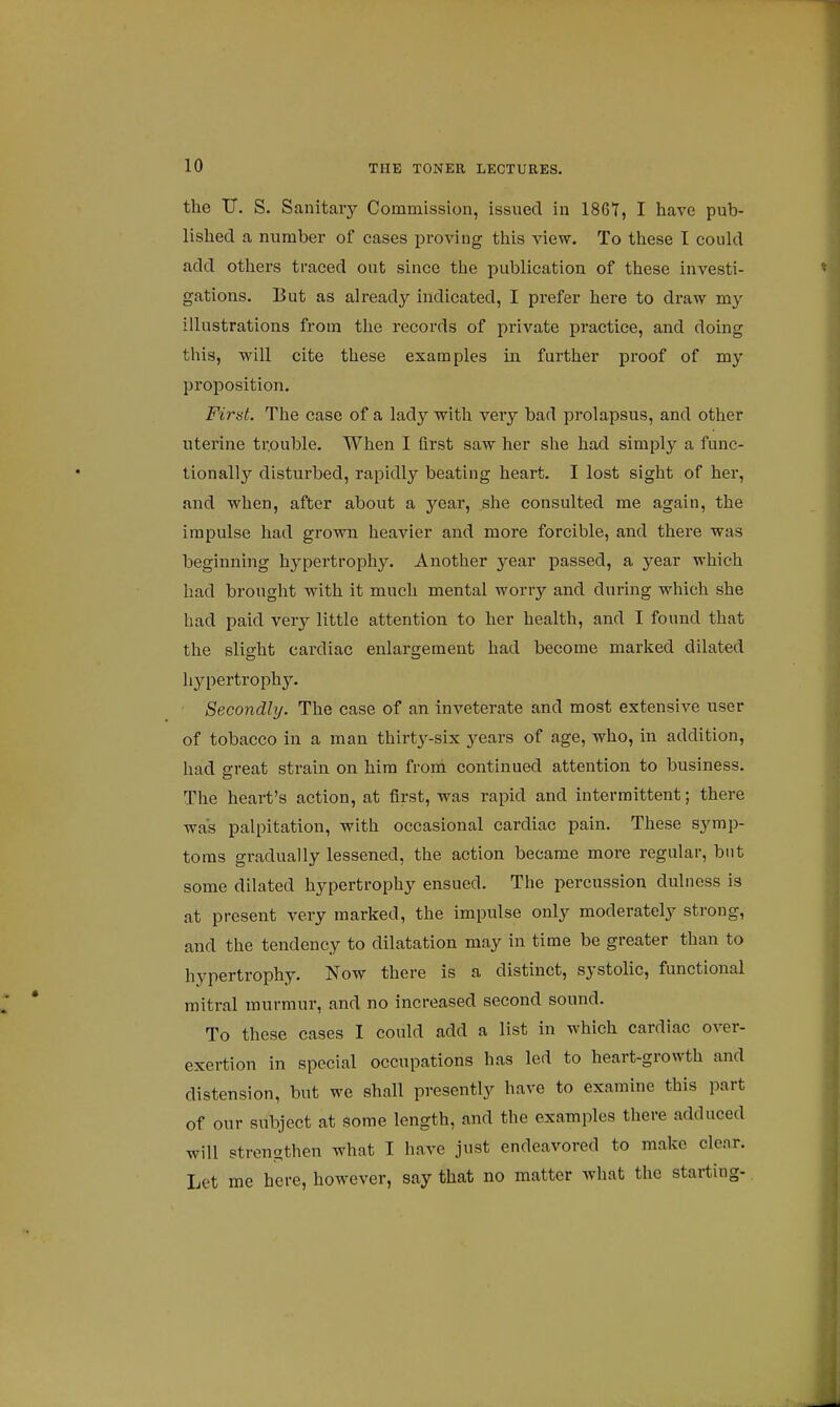 the U. S. Sanitary Commission, issued in 1867, I have pub- lished a number of cases proving this view. To these I could add others traced out since the publication of these investi- gations. But as already indicated, I prefer here to draw my illustrations from the records of private practice, and doing this, will cite these examples in further proof of my proposition. First. The case of a lady with very bad prolapsus, and other uterine trouble. When I first saw her she had simply a func- tionally disturbed, rapidly beating heart. I lost sight of her, and when, after about a year, she consulted me again, the impulse had grown heavier and more forcible, and there was beginning hypertrophy. Another year passed, a year which had brought with it much mental worry and during which she had paid very little attention to her health, and I found that the slight cardiac enlargement had become marked dilated hypertrophy. Secondly. The case of an inveterate and most extensive user of tobacco in a man thirty-six years of age, who, in addition, had great strain on him from continued attention to business. The heart's action, at first, was rapid and intermittent; there was palpitation, with occasional cardiac pain. These symp- toms gradually lessened, the action became more regular, but some dilated hypertrophy ensued. The percussion dulness is at present very marked, the impulse only moderately strong, and the tendency to dilatation may in time be greater than to hypertrophy. Now there is a distinct, systolic, functional mitral murmur, and no increased second sound. To these cases I could add a list in which cardiac over- exertion in special occupations has led to heart-growth and distension, but we shall presently have to examine this part of our subject at some length, and the examples there adduced will strengthen what I have just endeavored to make clear. Let me here, however, say that no matter what the starting-