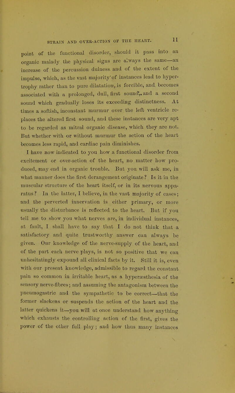 point of the functional disorder, should it pass into an organic malady the physical signs are always the same—an increase of the percussion dulness. and of the extent of the impulse, which, as the vast majority'of instances lead to hyper- trophy rather than to pure dilatation-,, is forcible, and. becomes associated with a prolonged, dull, first sound',, and a second sound which gradually loses its exceeding distinctness. At times a softish, inconstant murmur over the left ventricle re- places the altered first sound, and these instances are very apt to be regai'ded as mitral organic disease, which they are not. But whether with or without murmur the action of the heart becomes less rapid, and cardiac pain diminishes. I have now indicated to you how a functional disorder from excitement or over-action of the heart, no matter how pro- duced, may end in organic trouble. But you will ask me, in what manner does the first derangement originate? Is it-in the muscular structure of the heart itself, or in its nervous appa- ratus ? In the latter, I believe, in the vast majority of cases; and the perverted innervation is either primary, or more usually the disturbance is reflected to the heart. But if you tell me to show you what nerves are, in individual instances, at fault, I shall have to say that I do not think that a satisfactory and quite trustworthy answer can always be given. Our knowledge of the nerve-supply of the heart, and of the part each nerve plays, is not so positive that we can unhesitatingly expound all clinical facts by it. Still it is, even with our present knowledge, admissible to regard the constant pain so common in irritable heart, as a hyperajsthesia of the sensory nerve-fibres; and assuming the antagonism between the pneumogastric and the sympathetic to be correct—that the former slackens or suspends the action of the heart and the latter quickens it—you will at once understand how anything which exhausts the controlling action of the first, gives the power of the other full play; and how thus many instances