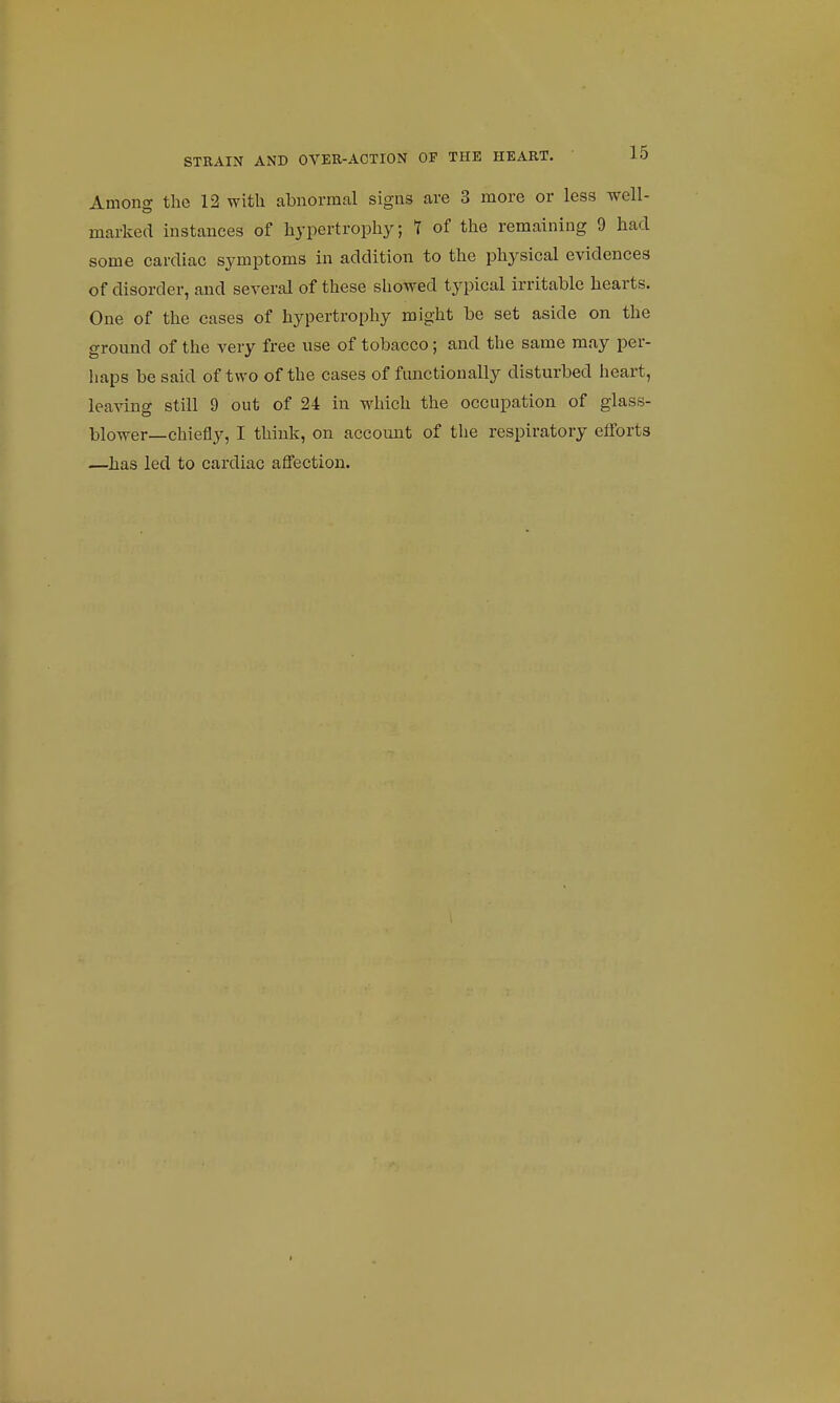 Among the 12 with abnormal signs are 3 more or less well- marked instances of hypertrophy; 1 of the remaining 9 had some cardiac symptoms in addition to the physical evidences of disorder, and several of these showed typical irritable hearts. One of the cases of hypertrophy might be set aside on the ground of the very free use of tobacco; and the same may per- haps be said of two of the cases of functionally disturbed heart, leavino- still 9 out of 24 in which the occupation of glass- blower—chiefly, I think, on account of the respiratory efforts —has led to cardiac affection.