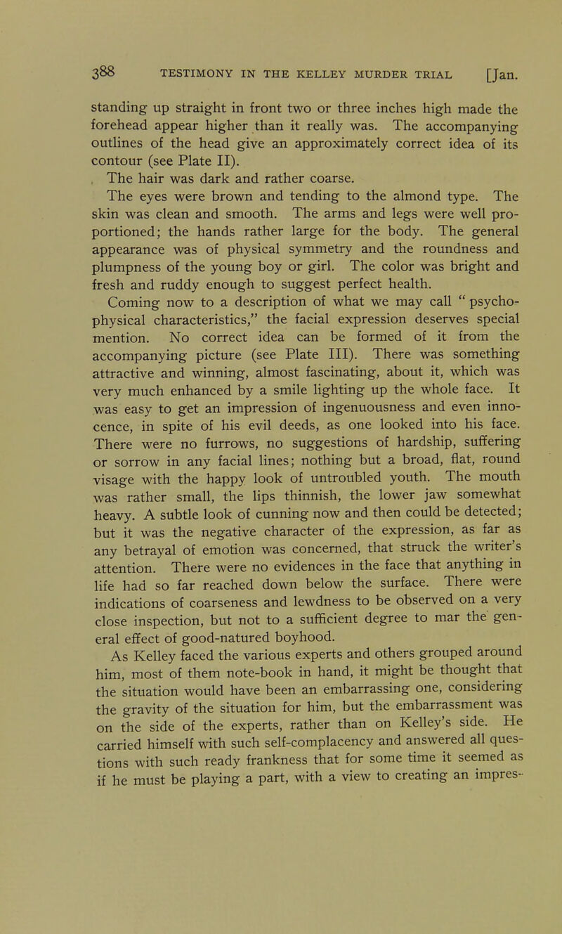 Standing up straight in front two or three inches high made the forehead appear higher than it really was. The accompanying outlines of the head give an approximately correct idea of its contour (see Plate II). , The hair was dark and rather coarse. The eyes were brown and tending to the almond type. The skin was clean and smooth. The arms and legs were well pro- portioned; the hands rather large for the body. The general appearance was of physical symmetry and the roundness and plumpness of the young boy or girl. The color was bright and fresh and ruddy enough to suggest perfect health. Coming now to a description of what we may call  psycho- physical characteristics, the facial expression deserves special mention. No correct idea can be formed of it from the accompanying picture (see Plate III). There was something attractive and winning, almost fascinating, about it, which was very much enhanced by a smile lighting up the whole face. It was easy to get an impression of ingenuousness and even inno- cence, in spite of his evil deeds, as one looked into his face. There were no furrows, no suggestions of hardship, suffering or sorrow in any facial lines; nothing but a broad, flat, round visage with the happy look of untroubled youth. The mouth was rather small, the lips thinnish, the lower jaw somewhat heavy. A subtle look of cunning now and then could be detected; but it was the negative character of the expression, as far as any betrayal of emotion was concerned, that struck the writer's attention. There were no evidences in the face that anything in life had so far reached down below the surface. There were indications of coarseness and lewdness to be observed on a very close inspection, but not to a sufficient degree to mar the gen- eral efifect of good-natured boyhood. As Kelley faced the various experts and others grouped around him, most of them note-book in hand, it might be thought that the situation would have been an embarrassing one, considering the gravity of the situation for him, but the embarrassment was on the side of the experts, rather than on Kelley's side. He carried himself with such self-complacency and answered all ques- tions with such ready frankness that for some time it seemed as if he must be playing a part, with a view to creating an impres-