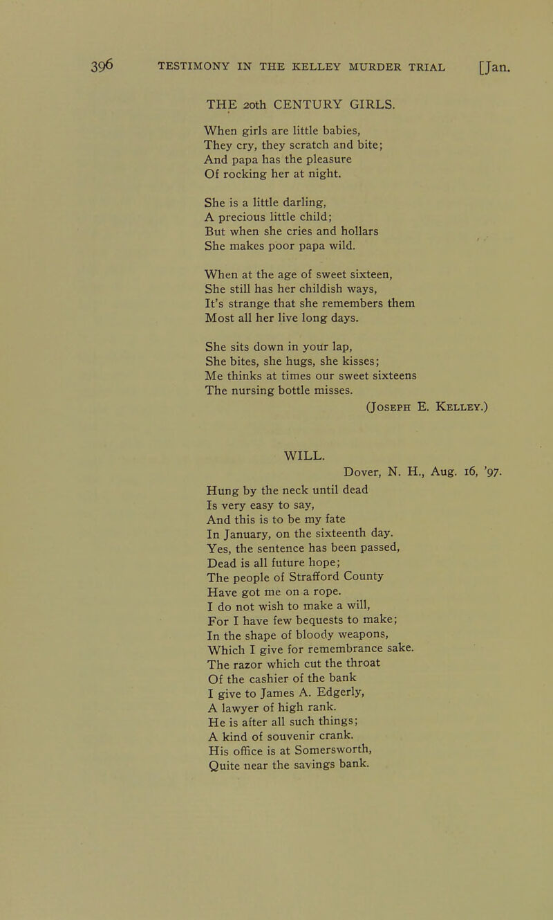 THE 20th CENTURY GIRLS. When girls are little babies, They cry, they scratch and bite; And papa has the pleasure Of rocking her at night. She is a little darling, A precious little child; But when she cries and hollars She makes poor papa wild. When at the age of sweet sixteen, She still has her childish ways. It's strange that she remembers them Most all her live long days. She sits down in your lap, She bites, she hugs, she kisses; Me thinks at times our sweet sixteens The nursing bottle misses. (Joseph E. Kelley.) WILL. Dover, N. H., Aug. i6, '97- Hung by the neck until dead Is very easy to say. And this is to be my fate In January, on the sixteenth day. Yes, the sentence has been passed. Dead is all future hope; The people of Strafford County Have got me on a rope. I do not wish to make a will. For I have few bequests to make; In the shape of bloody weapons. Which I give for remembrance sake. The razor which cut the throat Of the cashier of the bank I give to James A. Edgerly, A lawyer of high rank. He is after all such things; A kind of souvenir crank. His office is at Somersworth, Quite near the savings bank.