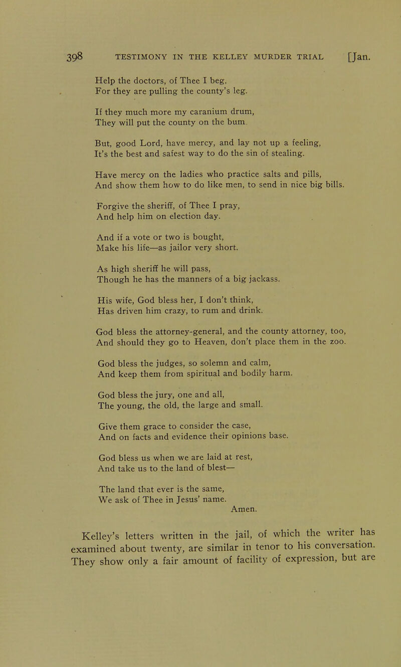 Help the doctors, of Thee I beg, For they are pulling the county's leg. If they much more my caranium drum, They will put the county on the bum But, good Lord, have mercy, and lay not up a feeling. It's the best and safest way to do the sin of stealing. Have mercy on the ladies who practice salts and pills, And show them how to do like men, to send in nice big bills. Forgive the sheriff, of Thee I pray. And help him on election day. And if a vote or two is bought. Make his life—as jailor very short. As high sheriff he will pass. Though he has the manners of a big jackass. His wife, God bless her, I don't think, Has driven him crazy, to rum and drink. God bless the attorney-general, and the county attorney, too. And should they go to Heaven, don't place them in the zoo. God bless the judges, so solemn and calm, And keep them from spiritual and bodily harm. God bless the jury, one and all. The young, the old, the large and small. Give them grace to consider the case. And on facts and evidence their opinions base. God bless us when we are laid at rest. And take us to the land of blest— The land that ever is the same. We ask of Thee in Jesus' name. Amen. Kelley's letters written in the jail, of which the writer has examined about twenty, are similar in tenor to his conversation. They show only a fair amount of facility of expression, but are