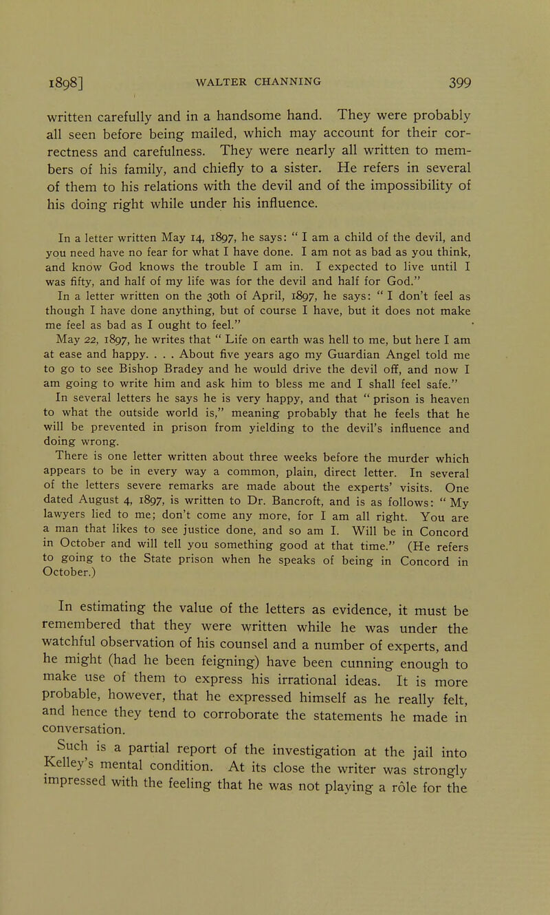 1898] I WALTER CHANNING 399 written carefully and in a handsome hand. They were probably all seen before being mailed, which may account for their cor- rectness and carefulness. They were nearly all written to mem- bers of his family, and chiefly to a sister. He refers in several of them to his relations with the devil and of the impossibility of his doing right while under his influence. In a letter written May 14, 1897, he says:  I am a child of the devil, and you need have no fear for what I have done. I am not as bad as you think, and know God knows the trouble I am in. I expected to live until I was fifty, and half of my life was for the devil and half for God. In a letter written on the 30th of April, 1897, he says:  I don't feel as though I have done anything, but of course I have, but it does not make me feel as bad as I ought to feel. May 22, 1897, he writes that  Life on earth was hell to me, but here I am at ease and happy. . . . About five years ago my Guardian Angel told me to go to see Bishop Bradey and he would drive the devil off, and now I am going to write him and ask him to bless me and I shall feel safe. In several letters he says he is very happy, and that  prison is heaven to what the outside world is, meaning probably that he feels that he will be prevented in prison from yielding to the devil's influence and doing wrong. There is one letter written about three weeks before the murder which appears to be in every way a common, plain, direct letter. In several of the letters severe remarks are made about the experts' visits. One dated August 4, 1897, is written to Dr. Bancroft, and is as follows:  My lawyers lied to me; don't come any more, for I am all right. You are a man that likes to see justice done, and so am I. Will be in Concord in October and will tell you something good at that time. (He refers to going to the State prison when he speaks of being in Concord in October.) In estimating the value of the letters as evidence, it must be remembered that they were written while he was under the watchful observation of his counsel and a number of experts, and he might (had he been feigning) have been cunning enough to make use of them to express his irrational ideas. It is more probable, however, that he expressed himself as he really felt, and hence they tend to corroborate the statements he made in conversation. Such is a partial report of the investigation at the jail into Kelley's mental condition. At its close the writer was strongly impressed with the feeling that he was not plaving a role for the