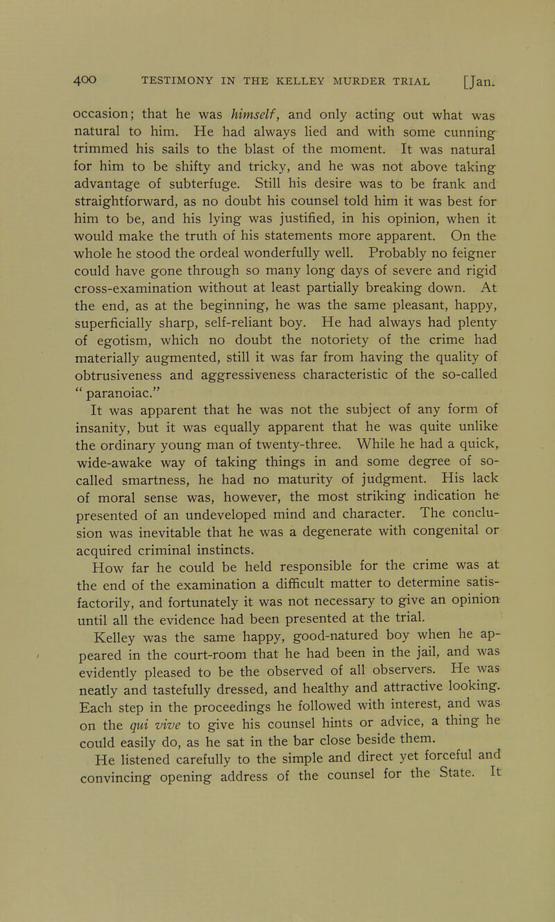 occasion; that he was himself, and only acting out what was natural to him. He had always lied and with some cunning trimmed his sails to the blast of the moment. It was natural for him to be shifty and tricky, and he was not above taking advantage of subterfuge. Still his desire was to be frank and straightforward, as no doubt his counsel told him it was best for him to be, and his lying was justified, in his opinion, when it would make the truth of his statements more apparent. On the whole he stood the ordeal wonderfully well. Probably no feigner could have gone through so many long days of severe and rigid cross-examination without at least partially breaking down. At the end, as at the beginning, he was the same pleasant, happy, superficially sharp, self-reliant boy. He had always had plenty of egotism, which no doubt the notoriety of the crime had materially augmented, still it was far from having the quality of obtrusiveness and aggressiveness characteristic of the so-called  paranoiac. It was apparent that he was not the subject of any form of insanity, but it was equally apparent that he was quite unlike the ordinary young man of twenty-three. While he had a quick, wide-awake way of taking things in and some degree of so- called smartness, he had no maturity of judgment. His lack of moral sense was, however, the most striking indication he presented of an undeveloped mind and character. The conclu- sion was inevitable that he was a degenerate with congenital or acquired criminal instincts. How far he could be held responsible for the crime was at the end of the examination a difficult matter to determine satis- factorily, and fortunately it was not necessary to give an opinion until all the evidence had been presented at the trial. Kelley was the same happy, good-natured boy when he ap- peared in the court-room that he had been in the jail, and was evidently pleased to be the observed of all observers. He was neatly and tastefully dressed, and healthy and attractive looking. Each step in the proceedings he followed with interest, and was on the qui vive to give his counsel hints or advice, a thing he could easily do, as he sat in the bar close beside them. He listened carefully to the simple and direct yet forceful and convincing opening address of the counsel for the State. It