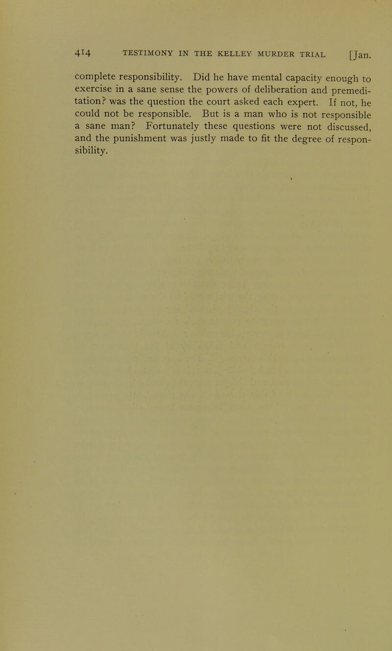 complete responsibility. Did he have mental capacity enough to exercise in a sane sense the powers of deliberation and premedi- tation? was the question the court asked each expert. If not, he could not be responsible. But is a man who is not responsible a sane man? Fortunately these questions were not discussed, and the punishment was justly made to fit the degree of respon- sibility.