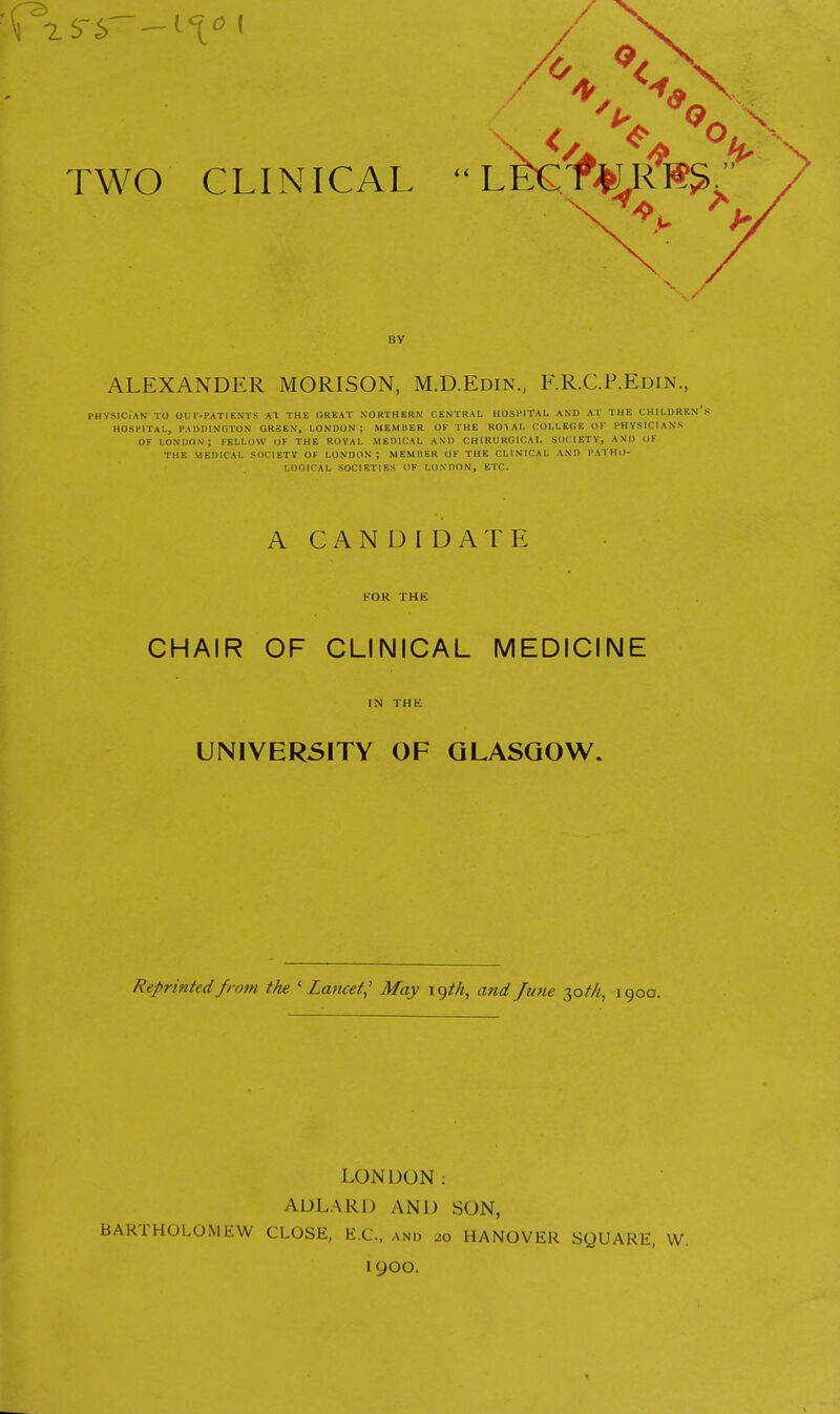 BY ALEXANDER MORISON, M.D.Edin., F.R.C.P.Edin., PHYSICIAN TO OUT-PATIENTS AT THE GREAT NORTHERN CENTRAL HOSPITAL AND AT THE CHILDREN'S HOSPITAL, PADDINGTON GREEN, LONDON; MEMBER OF THE RO \ AL COLLEGE OK PHYSICIANS OK LONDON1; FELLOW OK THE ROYAL MEDICAL AND CHIRURGICAI, SOCIETY, AND OF THE MEDICAL SOCIETY OK LONDON; M EM 11ER OF THE CLINICAL AND PATHO- LOGICAL SOCIETIES OF LONDON, ETC. A CANDIDATE FOR THE CHAIR OF CLINICAL MEDICINE IN THE UNIVERSITY OF GLASGOW. Reprinted from the 'Lancet,' May lgtk, and June 30//*, igoo. LONDON: ADLARD AND SON, BARTHOLOMEW CLOSE, B.C., and 20 HANOVER SQUARE, W. I9OO.