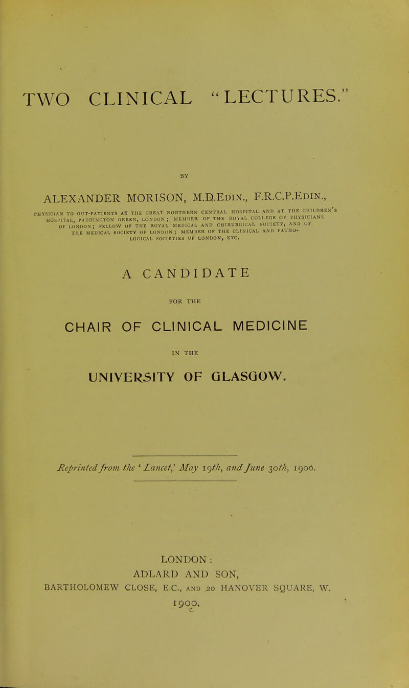 TWO CLINICAL LECTURES. ALEXANDER MORISON, M.D.Edin., F.R.C.P.Edin., VSICIAN TO OUT-PATIENTS AT THE GREAT NORTHERN CENTRAL HOSPITAL AND AT THE CHILORE HOSPITAL, PADDINGTON GREEN, LONDON; MEMBER OF THE RO> AL COLLEGE OF PHYSICIANS OF LONDON ; FELLOW OF THE ROYAL MEDICAL AND C HIRU RGICA t. SOCIETY, AND OF THE MEDICAL SOCIETY OF LONDON; MEMBER OF THE CLINICAL AND PATHO- LOGICAL SOCIETIES OF LONDON, ETC. A CANDIDATE FOR THE CHAIR OF CLINICAL MEDICINE IN THE UNIVERSITY OF GLASGOW. Reprinted from the ' lancet,' Afay igt/i, and June 30///, 1906. LONDON: ADLARD AND SON, BARTHOLOMEW CLOSE, E.C., and 20 HANOVER SQUARE, W. 19OO. c