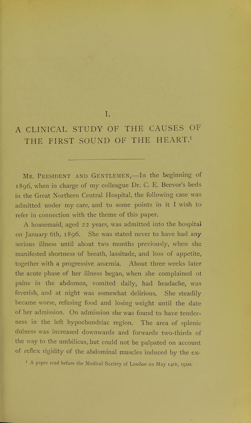 I. A CLINICAL STUDY OF THE CAUSES OF THE FIRST SOUND OF THE HEART.1 Mr. President and Gentlemen,—In the beginning of 1896, when in charge of my colleague Dr. C. E. Beevor's beds in the Great Northern Central Hospital, the following case was admitted under my care, and to some points in it I wish to refer in connection with the theme of this paper. A housemaid, aged 22 years, was admitted into the hospital on January 6th, 1896. She was stated never to have had any serious illness until about two months previously, when she manifested shortness of breath, lassitude, and loss of appetite, together with a progressive anaemia. About three weeks later the acute phase of her illness began, when she complained of pains in the abdomen, vomited daily, had headache, was feverish, and at night was somewhat delirious. She steadily became worse, refusing food and losing weight until the date of her admission. On admission she was found to have tender- ness in the left hypochondriac region. The area of splenic dulness was increased downwards and forwards two-thirds of the way to the umbilicus, but could not be palpated on account of reflex rigidity of the abdominal muscles induced by the ex- 1 A pnper read before the Medical Society of London on May 14th, 1900.