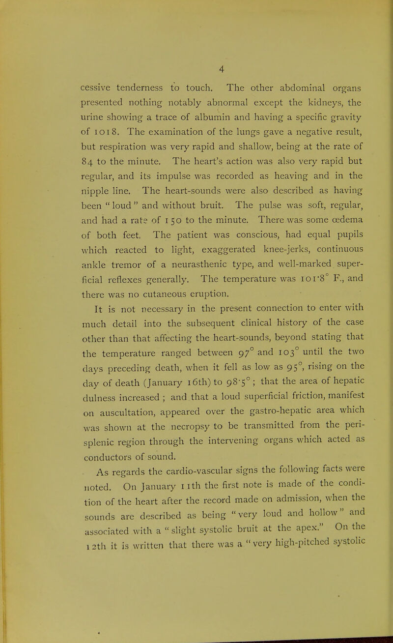 cessive tenderness to touch. The other abdominal organs presented nothing notably abnormal except the kidneys, the urine showing a trace of albumin and having a specific gravity of 1018. The examination of the lungs gave a negative result, but respiration was very rapid and shallow, being at the rate of 84 to the minute. The heart's action was also very rapid but regular, and its impulse was recorded as heaving and in the nipple line. The heart-sounds were also described as having been  loud  and without bruit. The pulse was soft, regular, and had a rate of 1 50 to the minute. There was some oedema of both feet, The patient was conscious, had equal pupils which reacted to light, exaggerated knee-jerks, continuous ankle tremor of a neurasthenic type, and well-marked super- ficial reflexes generally. The temperature was ior8° F., and there was no cutaneous eruption. It is not necessary in the present connection to enter with much detail into the subsequent clinical history of the case other than that affecting the heart-sounds, beyond stating that the temperature ranged between 970 and 1030 until the two days preceding death, when it fell as low as 950, rising on the day of death (January 16th) to 98-5° ; that the area of hepatic dulness increased ; and that a loud superficial friction, manifest on auscultation, appeared over the gastro-hepatic area which was shown at the necropsy to be transmitted from the peri- splenic region through the intervening organs which acted as conductors of sound. As regards the cardio-vascular signs the following facts were noted. On January 1 Ith the first note is made of the condi- tion of the heart after the record made on admission, when the sounds are described as being very loud and hollow and associated with a  slight systolic bruit at the apex. On the 1 2th it is written that there was a  very high-pitched systolic
