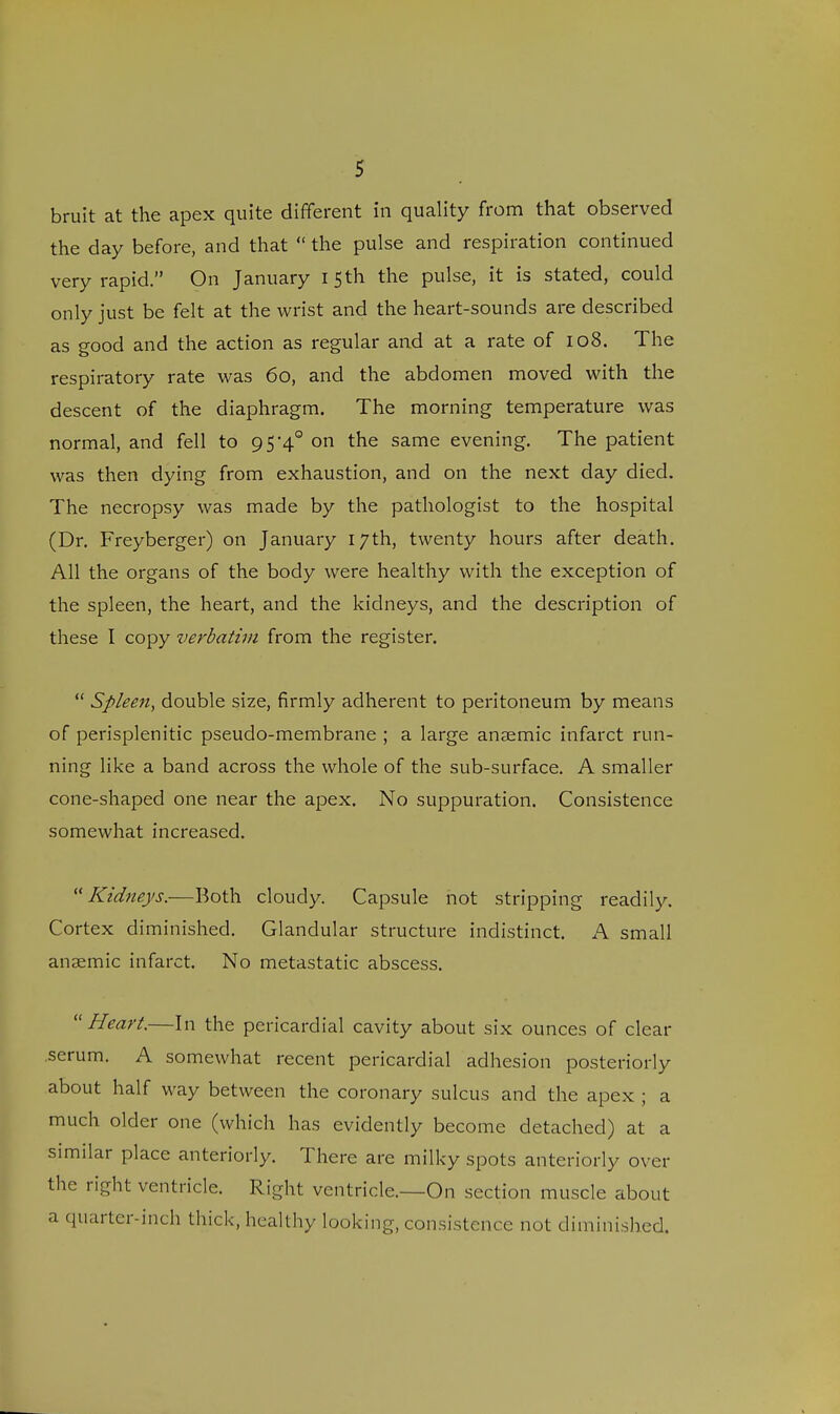 bruit at the apex quite different in quality from that observed the day before, and that  the pulse and respiration continued very rapid. On January I 5th the pulse, it is stated, could only just be felt at the wrist and the heart-sounds are described as good and the action as regular and at a rate of 108. The respiratory rate was 60, and the abdomen moved with the descent of the diaphragm. The morning temperature was normal, and fell to 9 54° on the same evening. The patient was then dying from exhaustion, and on the next day died. The necropsy was made by the pathologist to the hospital (Dr. Freyberger) on January 17th, twenty hours after death. All the organs of the body were healthy with the exception of the spleen, the heart, and the kidneys, and the description of these I copy verbatim from the register.  Spleen, double size, firmly adherent to peritoneum by means of perisplenitic pseudo-membrane ; a large anaemic infarct run- ning like a band across the whole of the sub-surface. A smaller cone-shaped one near the apex. No suppuration. Consistence somewhat increased. Kidneys.—Both cloudy. Capsule not stripping readily. Cortex diminished. Glandular structure indistinct. A small anaemic infarct. No metastatic abscess. Heart.—In the pericardial cavity about six ounces of clear .serum. A somewhat recent pericardial adhesion posteriorly about half way between the coronary sulcus and the apex ; a much older one (which has evidently become detached) at a similar place anteriorly. There are milky spots anteriorly over the right ventricle. Right ventricle.—On section muscle about a quarter-inch thick, healthy looking, consistence not diminished.