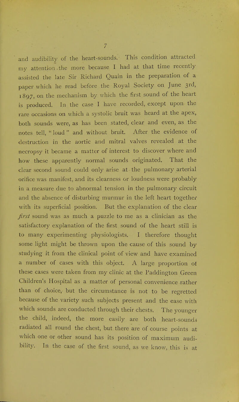 and audibility of the heart-sounds. This condition attracted my attention .the more because I had at that time recently assisted the late Sir Richard Ouain in the preparation of a paper which he read before the Royal Society on June 3rd, 1897, on the mechanism by which the first sound of the heart is produced. In the case I have recorded, except upon the rare occasions on which a systolic bruit was heard at the apex, both sounds were, as has been stated, clear and even, as the notes tell,  loud  and without bruit. After the evidence of destruction in the aortic and mitral valves revealed at the necropsy it became a matter of interest to discover where and how these apparently normal sounds originated. That the clear second sound could only arise at the pulmonary arterial orifice was manifest, and its clearness or loudness were probably in a measure due to abnormal tension in the pulmonary circuit and the absence of disturbing murmur in the left heart together with its superficial position. But the explanation of the clear first sound was as much a puzzle to me as a clinician as the satisfactory explanation of the first sound of the heart still is to many experimenting physiologists. I therefore thought some light might be thrown upon the cause of this sound by studying it from the clinical point of view and have examined a number of cases with this object. A large proportion of these cases were taken from my clinic at the Paddington Green Children's Hospital as a matter of personal convenience rather than of choice, but the circumstance is not to be regretted because of the variety such subjects present and the ease with which sounds are conducted through their chests. The younger the child, indeed, the more easily are both heart-sounds radiated all round the chest, but there are of course points at which one or other sound has its position of maximum audi- bility. In the case of the first sound, as we know, this is at