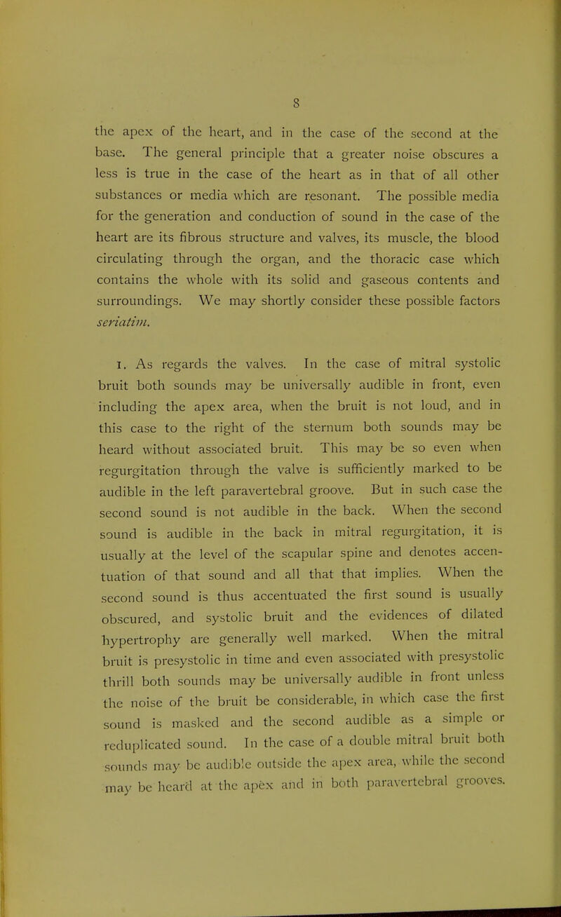 the apex of the heart, and in the case of the second at the base. The general principle that a greater noise obscures a less is true in the case of the heart as in that of all other substances or media which are resonant. The possible media for the generation and conduction of sound in the case of the heart are its fibrous structure and valves, its muscle, the blood circulating through the organ, and the thoracic case which contains the whole with its solid and gaseous contents and surroundings. We may shortly consider these possible factors seriatim. I. As regards the valves. In the case of mitral systolic bruit both sounds may be universally audible in front, even including the apex area, when the bruit is not loud, and in this case to the right of the sternum both sounds may be heard without associated bruit. This may be so even when regurgitation through the valve is sufficiently marked to be audible in the left paravertebral groove. But in such case the second sound is not audible in the back. When the second sound is audible in the back in mitral regurgitation, it is usually at the level of the scapular spine and denotes accen- tuation of that sound and all that that implies. When the second sound is thus accentuated the first sound is usually obscured, and systolic bruit and the evidences of dilated hypertrophy are generally well marked. When the mitral bruit is presystolic in time and even associated with presystolic thrill both sounds may be universally audible in front unless the noise of the bruit be considerable, in which case the first sound is masked and the second audible as a simple or reduplicated sound. In the case of a double mitral bruit both sounds may be audible outside the apex area, while the second may be heard at the apex and in both paravertebral grooves.