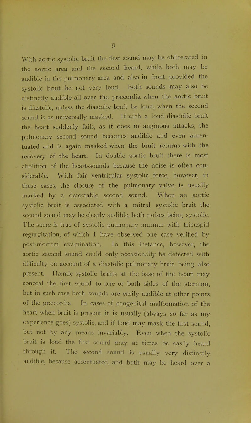 With aortic systolic bruit the first sound may be obliterated in the aortic area and the second heard, while both may be audible in the pulmonary area and also in front, provided the systolic bruit be not very loud. Both sounds may also be distinctly audible all over the praecordia when the aortic bruit is diastolic, unless the diastolic bruit be loud, when the second sound is as universally masked. If with a loud diastolic bruit the heart suddenly fails, as it does in anginous attacks, the pulmonary second sound becomes audible and even accen- tuated and is again masked when the bruit returns with the recovery of the heart. In double aortic bruit there is most abolition of the heart-sounds because the noise is often con- siderable. With fair ventricular systolic force, however, in these cases, the closure of the pulmonary valve is usually marked by a detectable second sound. When an aortic systolic bruit is associated with a mitral systolic bruit the second sound may be clearly audible, both noises being systolic. The same is true of systolic pulmonary murmur with tricuspid regurgitation, of which I have observed one case verified by post-mortem examination. In this instance, however, the aortic second sound could only occasionally be detected with difficulty on account of a diastolic pulmonary bruit being also present. Haemic systolic bruits at the base of the heart may conceal the first sound to one or both sides of the sternum, but in such case both sounds are easily audible at other points of the praecordia. In cases of congenital malformation of the heart when bruit is present it is usually (always so far as my experience goes) systolic, and if loud may mask the first sound, but not by any means invariably. Even when the systolic bruit is loud the first sound may at times be easily heard through it. The second sound is usually very distinctly audible, because accentuated, and both may be heard over a