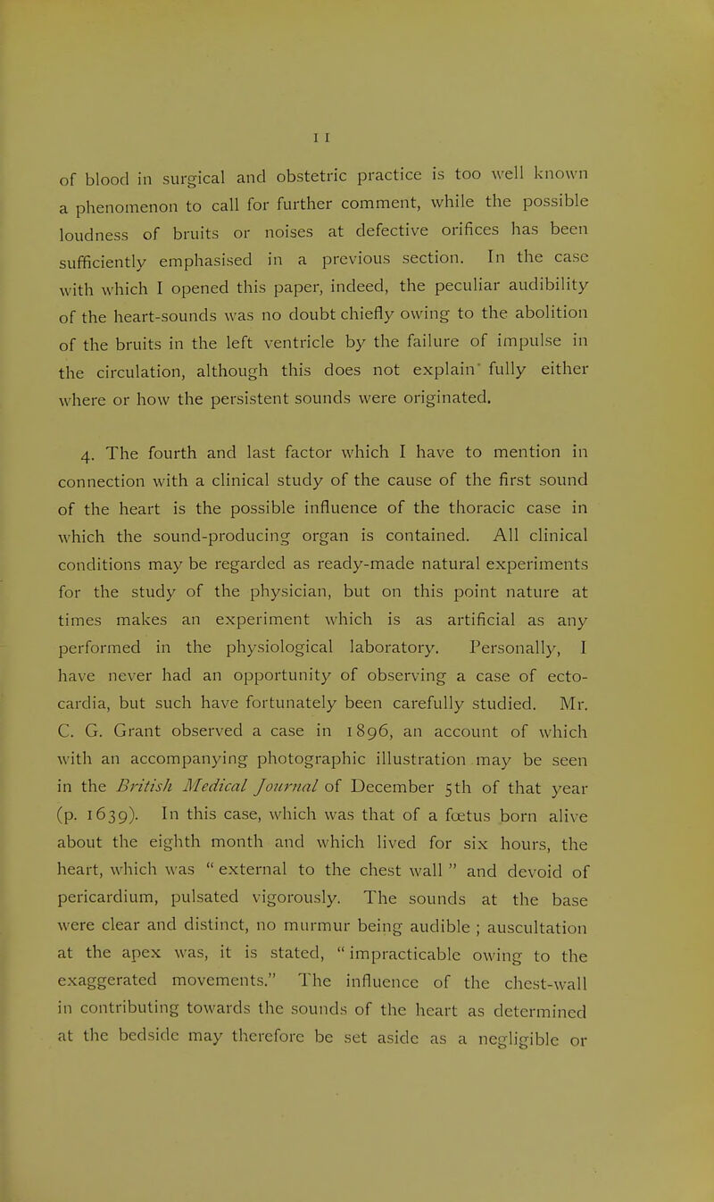 of blood in surgical and obstetric practice is too well known a phenomenon to call for further comment, while the possible loudness of bruits or noises at defective orifices has been sufficiently emphasised in a previous section. In the case with which I opened this paper, indeed, the peculiar audibility of the heart-sounds was no doubt chiefly owing to the abolition of the bruits in the left ventricle by the failure of impulse in the circulation, although this does not explain' fully either where or how the persistent sounds were originated. 4. The fourth and last factor which I have to mention in connection with a clinical study of the cause of the first sound of the heart is the possible influence of the thoracic case in which the sound-producing organ is contained. All clinical conditions may be regarded as ready-made natural experiments for the study of the physician, but on this point nature at times makes an experiment which is as artificial as any performed in the physiological laboratory. Personally, I have never had an opportunity of observing a case of ecto- cardia, but such have fortunately been carefully studied. Mr. C. G. Grant observed a case in 1896, an account of which with an accompanying photographic illustration may be seen in the British Medical Journal of December 5 th of that year (p. 1639). In this case, which was that of a foetus born alive about the eighth month and which lived for six hours, the heart, which was  external to the chest wall  and devoid of pericardium, pulsated vigorously. The sounds at the base were clear and distinct, no murmur being audible ; auscultation at the apex was, it is stated,  impracticable owing to the exaggerated movements. The influence of the chest-wall in contributing towards the sounds of the heart as determined at the bedside may therefore be set aside as a negligible or