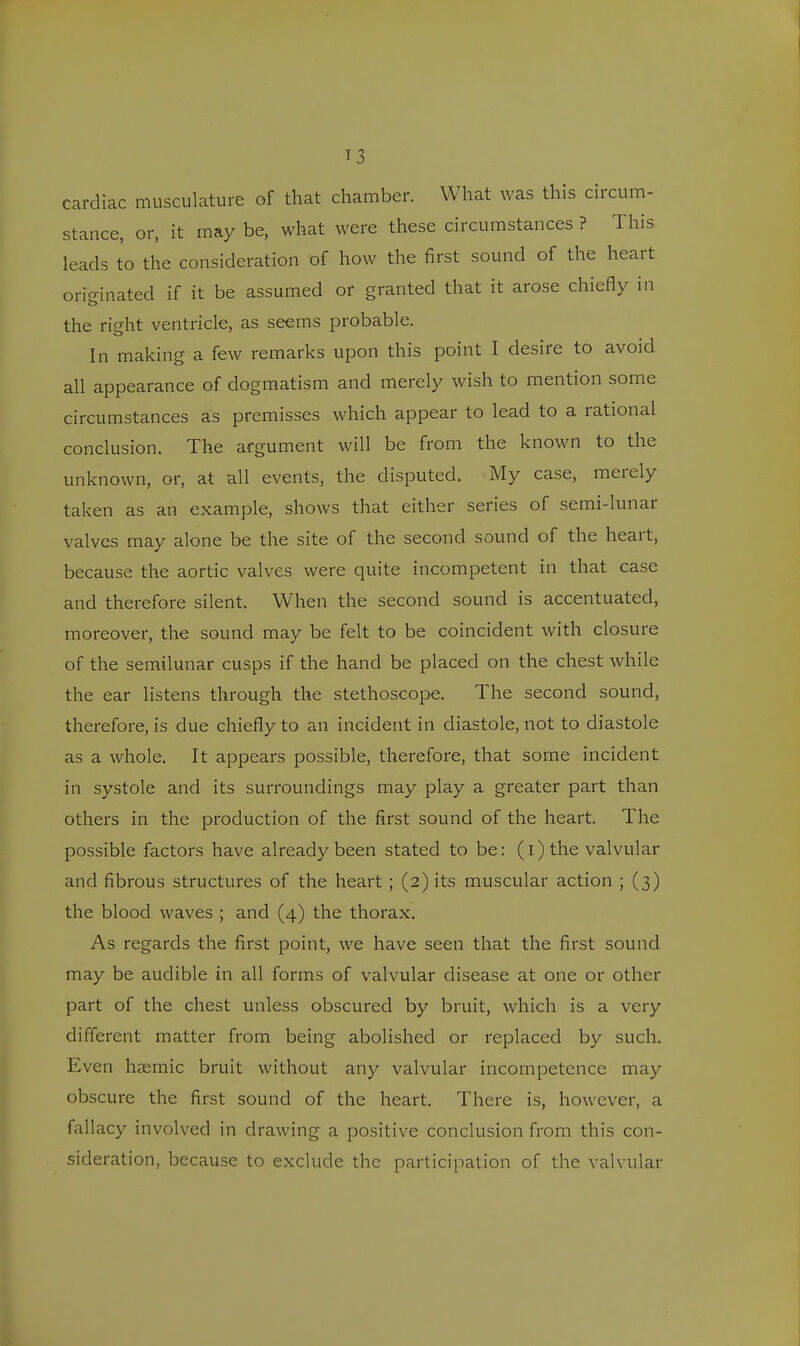 cardiac musculature of that chamber. What was this circum- stance, or, it may be, what were these circumstances ? This leads to the consideration of how the first sound of the heart originated if it be assumed or granted that it arose chiefly in the right ventricle, as seems probable. In making a few remarks upon this point I desire to avoid all appearance of dogmatism and merely wish to mention some circumstances as premisses which appear to lead to a rational conclusion. The argument will be from the known to the unknown, or, at all events, the disputed. My case, merely taken as an example, shows that either series of semi-lunar valves may alone be the site of the second sound of the heart, because the aortic valves were quite incompetent in that case and therefore silent. When the second sound is accentuated, moreover, the sound may be felt to be coincident with closure of the semilunar cusps if the hand be placed on the chest while the ear listens through the stethoscope. The second sound, therefore, is due chiefly to an incident in diastole, not to diastole as a whole. It appears possible, therefore, that some incident in systole and its surroundings may play a greater part than others in the production of the first sound of the heart. The possible factors have already been stated to be: (i)the valvular and fibrous structures of the heart; (2) its muscular action ; (3) the blood waves ; and (4) the thorax. As regards the first point, we have seen that the first sound may be audible in all forms of valvular disease at one or other part of the chest unless obscured by bruit, which is a very different matter from being abolished or replaced by such. Even haemic bruit without any valvular incompetence may obscure the first sound of the heart. There is, however, a fallacy involved in drawing a positive conclusion from this con- sideration, because to exclude the participation of the valvular