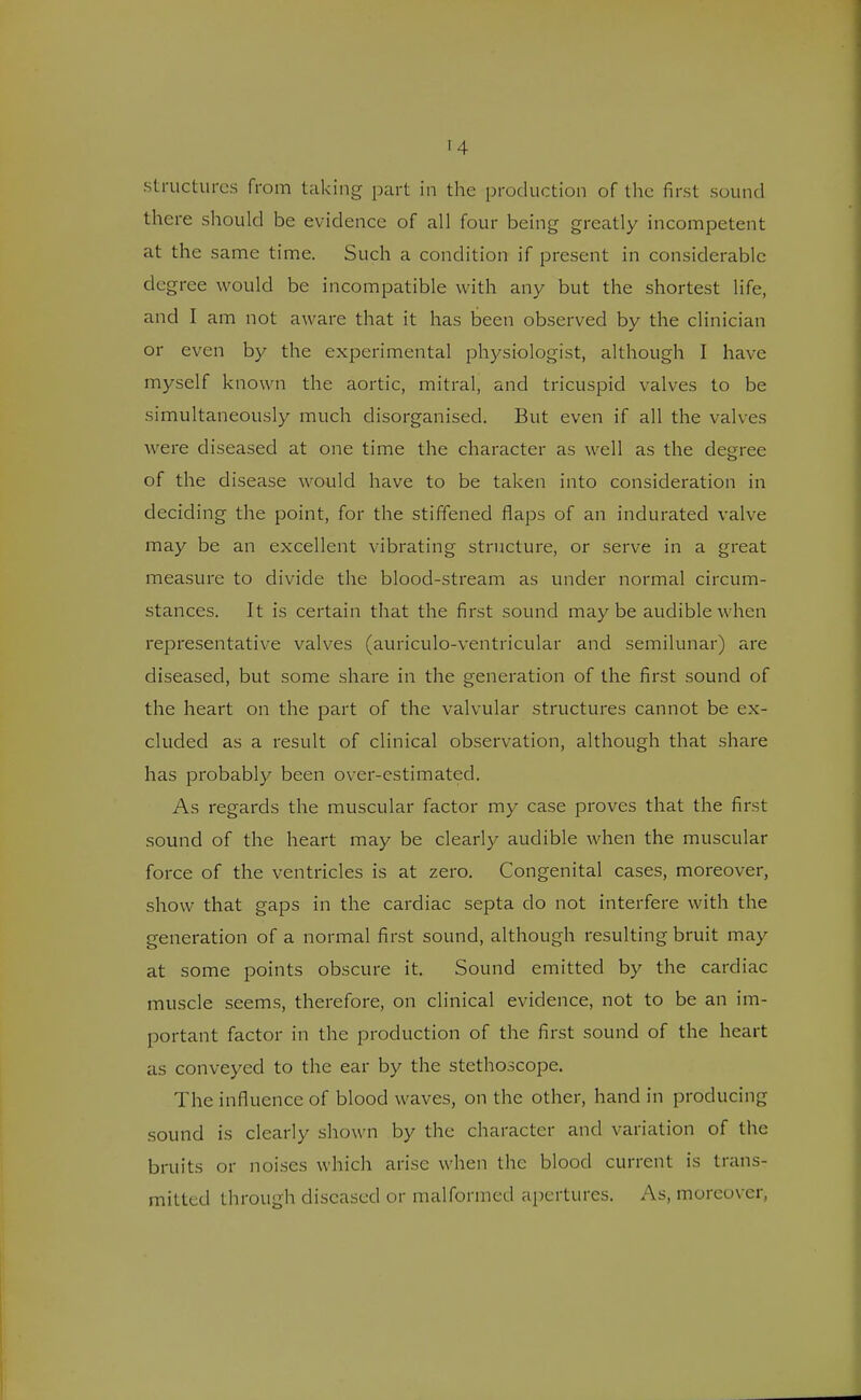 structures from taking part in the production of the first sound there should be evidence of all four being greatly incompetent at the same time. Such a condition if present in considerable degree would be incompatible with any but the shortest life, and I am not aware that it has been observed by the clinician or even by the experimental physiologist, although I have myself known the aortic, mitral, and tricuspid valves to be simultaneously much disorganised. But even if all the valves were diseased at one time the character as well as the degree of the disease would have to be taken into consideration in deciding the point, for the stiffened flaps of an indurated valve may be an excellent vibrating structure, or serve in a great measure to divide the blood-stream as under normal circum- stances. It is certain that the first sound may be audible when representative valves (auriculo-ventricular and semilunar) are diseased, but some share in the generation of the first sound of the heart on the part of the valvular structures cannot be ex- cluded as a result of clinical observation, although that share has probably been over-estimated. As regards the muscular factor my case proves that the first sound of the heart may be clearly audible when the muscular force of the ventricles is at zero. Congenital cases, moreover, show that gaps in the cardiac septa do not interfere with the generation of a normal first sound, although resulting bruit may at some points obscure it. Sound emitted by the cardiac muscle seems, therefore, on clinical evidence, not to be an im- portant factor in the production of the first sound of the heart as conveyed to the ear by the stethoscope. The influence of blood waves, on the other, hand in producing sound is clearly shown by the character and variation of the bruits or noises which arise when the blood current is trans- mitted through diseased or malformed apertures. As, moreover,