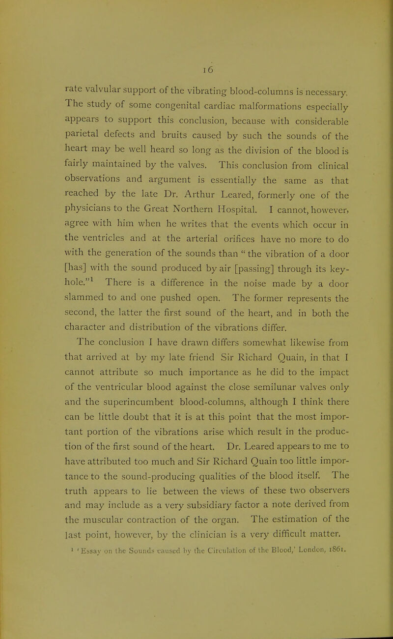 rate valvular support of the vibrating blood-columns is necessary. The study of some congenital cardiac malformations especially appears to support this conclusion, because with considerable parietal defects and bruits caused by such the sounds of the heart may be well heard so long as the division of the blood is fairly maintained by the valves. This conclusion from clinical observations and argument is essentially the same as that reached by the late Dr. Arthur Leared, formerly one of the physicians to the Great Northern Hospital. I cannot, however, agree with him when he writes that the events which occur in the ventricles and at the arterial orifices have no more to do with the generation of the sounds than  the vibration of a door [has] with the sound produced by air [passing] through its key- hole.1 There is a difference in the noise made by a door slammed to and one pushed open. The former represents the second, the latter the first sound of the heart, and in both the character and distribution of the vibrations differ. The conclusion I have drawn differs somewhat likewise from that arrived at by my late friend Sir Richard Ouain, in that I cannot attribute so much importance as he did to the impact of the ventricular blood against the close semilunar valves only and the superincumbent blood-columns, although I think there can be little doubt that it is at this point that the most impor- tant portion of the vibrations arise which result in the produc- tion of the first sound of the heart. Dr. Leared appears to me to have attributed too much and Sir Richard Quain too little impor- tance to the sound-producing qualities of the blood itself. The truth appears to lie between the views of these two observers and may include as a very subsidiary factor a note derived from the muscular contraction of the organ. The estimation of the last point, however, by the clinician is a very difficult matter. 1 ' lissav on the Sounds caused by the Circulation of the Blood,' London, 1S61.