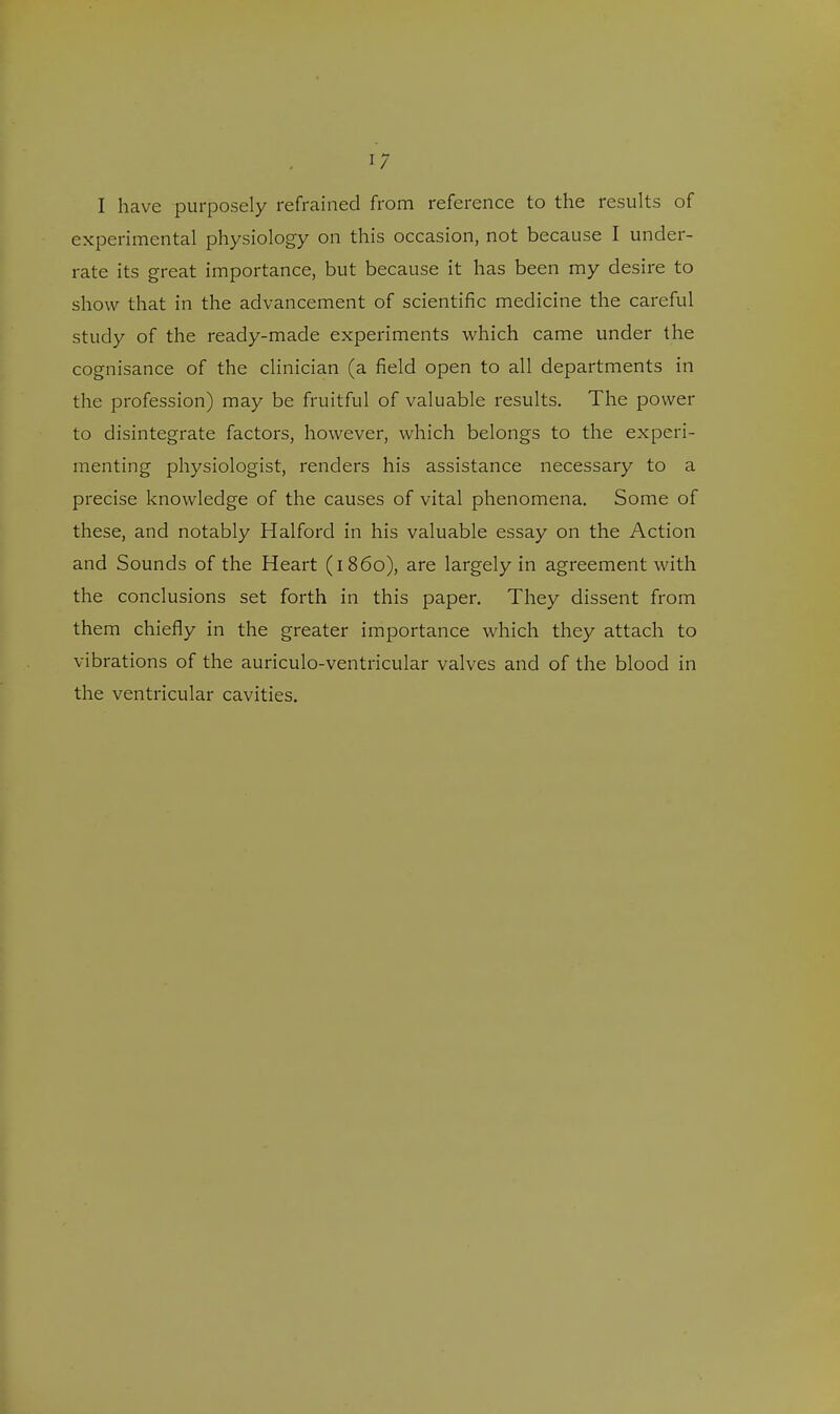 I have purposely refrained from reference to the results of experimental physiology on this occasion, not because I under- rate its great importance, but because it has been my desire to show that in the advancement of scientific medicine the careful study of the ready-made experiments which came under the cognisance of the clinician (a field open to all departments in the profession) may be fruitful of valuable results. The power to disintegrate factors, however, which belongs to the experi- menting physiologist, renders his assistance necessary to a precise knowledge of the causes of vital phenomena. Some of these, and notably Halford in his valuable essay on the Action and Sounds of the Heart (i860), are largely in agreement with the conclusions set forth in this paper. They dissent from them chiefly in the greater importance which they attach to vibrations of the auriculo-ventricular valves and of the blood in the ventricular cavities.