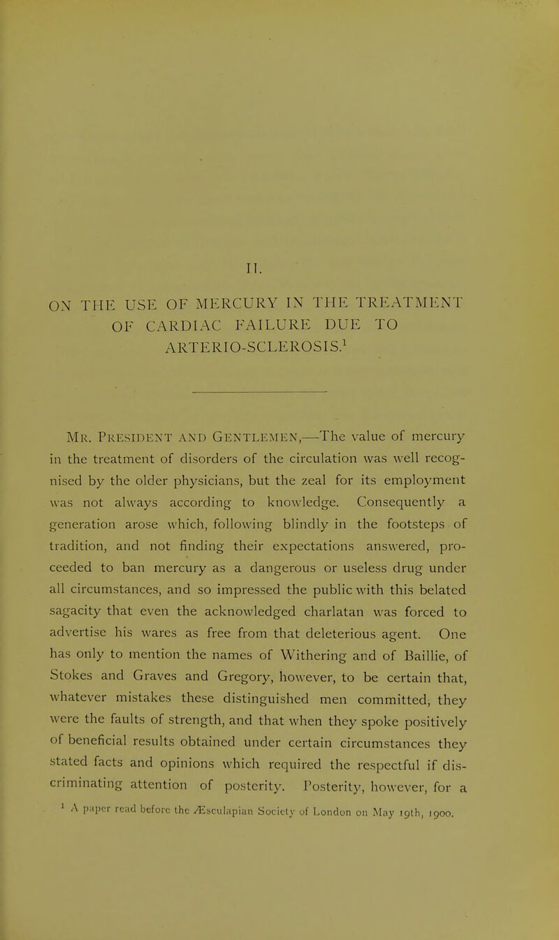 II. ON THE USE OF MERCURY IN THE TREATMENT OF CARDIAC FAILURE DUE TO ARTERIO-SCLEROSIS.1 Mr. President and Gentlemen,—-The value of mercury in the treatment of disorders of the circulation was well recog- nised by the older physicians, but the zeal for its employment was not always according to knowledge. Consequently a generation arose which, following blindly in the footsteps of tradition, and not finding their expectations answered, pro- ceeded to ban mercury as a dangerous or useless drug under all circumstances, and so impressed the public with this belated sagacity that even the acknowledged charlatan was forced to advertise his wares as free from that deleterious agent. One has only to mention the names of Withering and of Baillie, of Stokes and Graves and Gregory, however, to be certain that, whatever mistakes these distinguished men committed, they were the faults of strength, and that when they spoke positively of beneficial results obtained under certain circumstances they stated facts and opinions which required the respectful if dis- criminating attention of posterity. Posterity, however, for a 1 A paper read before the /Esculapian Society of London on May 19th, 1900.