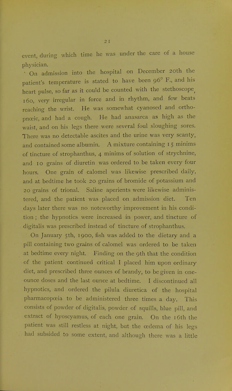 event, during which time he was under the care of a house physician. ' On admission into the hospital on December 20th the patient's temperature is stated to have been 96° F., and his heart pulse, so far as it could be counted with the stethoscope^ 160, very irregular in force and in rhythm, and few beats reaching the wrist. He was somewhat cyanosed and ortho- pnceic, and had a cough. He had anasarca as high as the waist, and on his legs there were several foul sloughing sores. There was no detectable ascites and the urine was very scanty, and contained some albumin. A mixture containing I 5 minims of tincture of strophanthus, 4 minims of solution of strychnine, and 10 grains of diuretin was ordered to be taken every four hours. One grain of calomel was likewise prescribed daily, and at bedtime he took 20 grains of bromide of potassium and 20 grains of trional. Saline aperients were likewise adminis- tered, and the patient was placed on admission diet. Ten days later there was no noteworthy improvement in his condi- tion ; the hypnotics were increased in power, and tincture of digitalis was prescribed instead of tincture of strophanthus. On January 5th, 1900, fish was added to the dietary and a pill containing two grains of calomel was ordered to be taken at bedtime every night. Finding on the 9th that the condition of the patient continued critical I placed him upon ordinary diet, and prescribed three ounces of brandy, to be given in one- ounce doses and the last ounce at bedtime. I discontinued all hypnotics, and ordered the pilula diuretica of the hospital pharmacopoeia to be administered three times a day. Tin's consists of powder of digitalis, powder of squills, blue pill, and extract of hyoscyamus, of each one grain. On the 16th the patient was still restless at night, but the oedema of his legs had subsided to some extent, and although there was a little