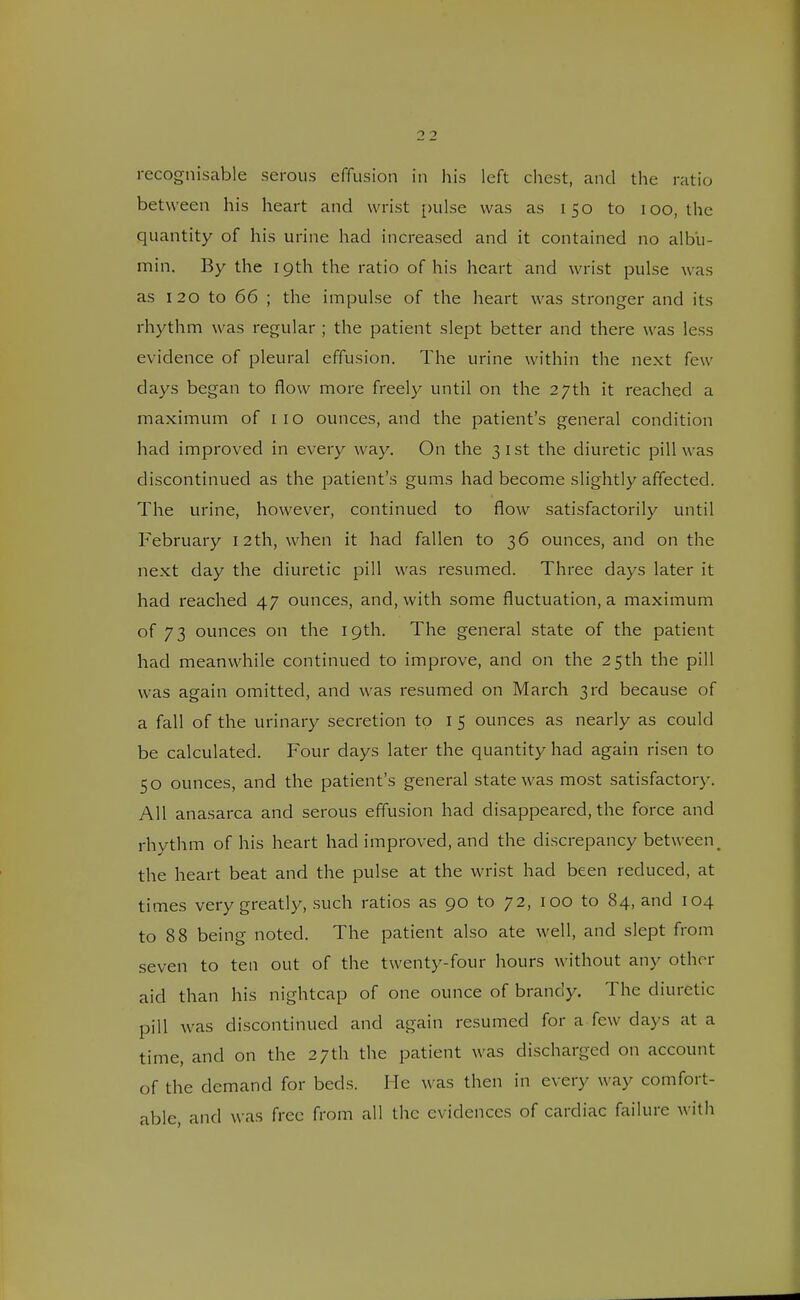 between his heart and wrist pulse was as 150 to 100, the quantity of his urine had increased and it contained no albu- min. By the 19th the ratio of his heart and wrist pulse was as 120 to 66 ; the impulse of the heart was stronger and its rhythm was regular ; the patient slept better and there was less evidence of pleural effusion. The urine within the next few days began to flow more freely until on the 27th it reached a maximum of 110 ounces, and the patient's general condition had improved in every way. On the 31st the diuretic pill was discontinued as the patient's gums had become slightly affected. The urine, however, continued to flow satisfactorily until February 12 th, when it had fallen to 36 ounces, and on the next day the diuretic pill was resumed. Three days later it had reached 47 ounces, and, with some fluctuation, a maximum of 73 ounces on the 19th. The general state of the patient had meanwhile continued to improve, and on the 25th the pill was again omitted, and was resumed on March 3rd because of a fall of the urinary secretion to 1 5 ounces as nearly as could be calculated. Four days later the quantity had again risen to 50 ounces, and the patient's general state was most satisfactory. All anasarca and serous effusion had disappeared, the force and rhythm of his heart had improved, and the discrepancy between# the heart beat and the pulse at the wrist had been reduced, at times very greatly, such ratios as 90 to 72, 100 to 84, and 104 to 88 being noted. The patient also ate well, and slept from seven to ten out of the twenty-four hours without any other aid than his nightcap of one ounce of brandy. The diuretic pill was discontinued and again resumed for a few claws at a time, and on the 27th the patient was discharged on account of the demand for beds. He was then in every way comfort- able, and was free from all the evidences of cardiac failure with