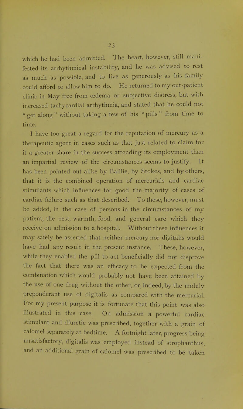 which he had been admitted. The heart, however, still mani- fested its arrhythmical instability, and he was advised to rest as much as possible, and to live as generously as his family could afford to allow him to do. He returned to my out-patient clinic in May free from oedema or subjective distress, but with increased tachycardial arrhythmia, and stated that he could not  get along  without taking a few of his  pills  from time to time. I have too great a regard for the reputation of mercury as a therapeutic agent in cases such as that just related to claim for it a greater share in the success attending its employment than an impartial review of the circumstances seems to justify. It has been pointed out alike by Baillie, by Stokes, and by others, that it is the combined operation of mercurials and cardiac stimulants which influences for good the majority of cases of cardiac failure such as that described. To these, however, must be added, in the case of persons in the circumstances of my patient, the rest, warmth, food, and general care which they receive on admission to a hospital. Without these influences it may safely be asserted that neither mercury nor digitalis would have had any result in the present instance. These, however, while they enabled the pill to act beneficially did not disprove the fact that there was an efficacy to be expected from the combination which would probably not have been attained by the use of one drug without the other, or, indeed, by the unduly preponderant use of digitalis as compared with the mercurial. For my present purpose it is fortunate that this point was also illustrated in this case. On admission a powerful cardiac stimulant and diuretic was prescribed, together with a grain of calomel separately at bedtime. A fortnight later, progress being unsatisfactory, digitalis was employed instead of strophantus, and an additional grain of calomel was prescribed to be taken