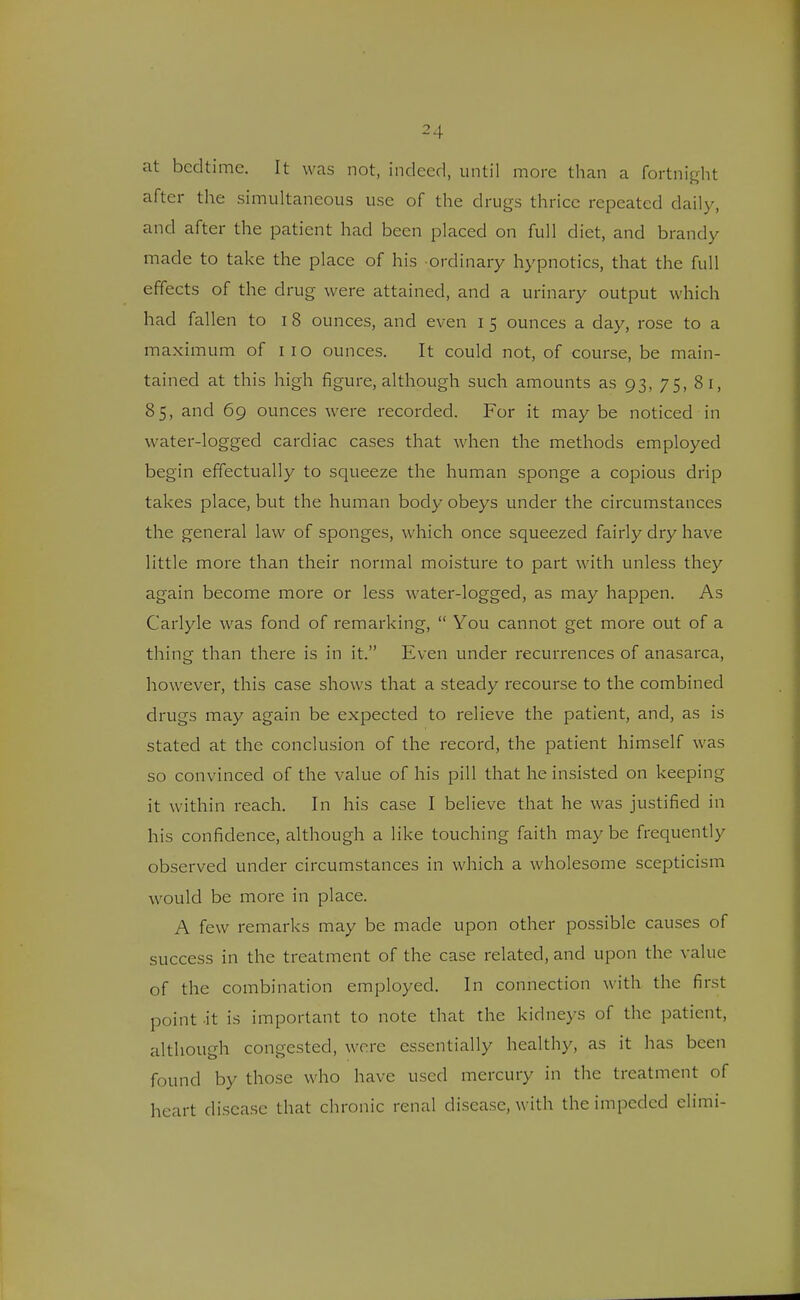at bedtime. It was not, indeed, until more than a fortnight after the simultaneous use of the drugs thrice repeated daily, and after the patient had been placed on full diet, and brandy made to take the place of his ordinary hypnotics, that the full effects of the drug were attained, and a urinary output which had fallen to i 8 ounces, and even I 5 ounces a day, rose to a maximum of 110 ounces. It could not, of course, be main- tained at this high figure, although such amounts as 93, 75, 81, 85, and 69 ounces were recorded. For it may be noticed in water-logged cardiac cases that when the methods employed begin effectually to squeeze the human sponge a copious drip takes place, but the human body obeys under the circumstances the general law of sponges, which once squeezed fairly dry have little more than their normal moisture to part with unless they again become more or less water-logged, as may happen. As Carlyle was fond of remarking,  You cannot get more out of a thing than there is in it. Even under recurrences of anasarca, however, this case shows that a steady recourse to the combined drugs may again be expected to relieve the patient, and, as is stated at the conclusion of the record, the patient himself was so convinced of the value of his pill that he insisted on keeping it within reach. In his case I believe that he was justified in his confidence, although a like touching faith maybe frequently observed under circumstances in which a wholesome scepticism would be more in place. A few remarks may be made upon other possible causes of success in the treatment of the case related, and upon the value of the combination employed. In connection with the first point it is important to note that the kidneys of the patient, although congested, were essentially healthy, as it has been found by those who have used mercury in the treatment of heart disease that chronic renal disease, with the impeded elimi-