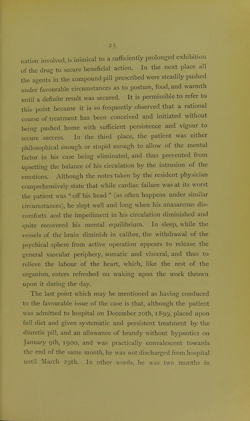nation involved, is inimical to a sufficiently prolonged exhibition of the drug to secure beneficial action. In the next place all the agents in the compound pill prescribed were steadily pushed under favourable circumstances as to posture, food, and warmth until a definite result was secured. It is permissible to refer to this point because it is so frequently observed that a rational course of treatment has been conceived and initiated without being pushed home with sufficient persistence and vigour to secure success. In the third place, the patient was either philosophical enough or stupid enough to allow of the mental factor in his case being eliminated, and thus prevented from upsetting the balance of his circulation by the intrusion of the emotions. Although the notes taken by the resident physician comprehensively state that while cardiac failure was at its worst the patient was  off his head  (as often happens under similar circumstances), he slept well and long when his anasarcous dis- comforts and the impediment in his circulation diminished and quite recovered his mental equilibrium. In sleep, while the vessels of the brain diminish in calibre, the withdrawal of the psychical sphere from active operation appears to release the general vascular periphery, somatic and visceral, and thus to relieve the labour of the heart, which, like the rest of the organism, enters refreshed on waking upon the work thrown upon it during the day. The last point which may be mentioned as having conduced to the favourable issue of the case is that, although the patient was admitted to hospital on December 20th, 1899, placed upon full diet and given systematic and persistent treatment by the diuretic pill, and an allowance of brandy without hypnotics on January 9th, 1900, and was practically convalescent towards the end of the same month, he was not discharged from hospital until March 29th. In other words, lie was two months in