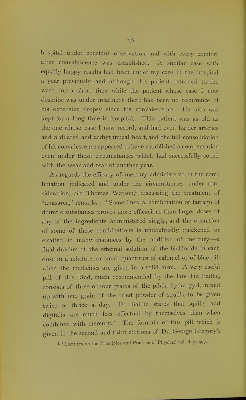 hospital under constant observation and with every comfort after convalescence was established. A similar case with equally happy results had been under my care in the hospital a year previously, and although this patient returned to the ward for a short time while the patient whose case I now describe was under treatment there has been no recurrence of his extensive dropsy since his convalescence. He also was kept for a long time in hospital. This patient was as old as the one whose case I now record, and had even harder arteries and a dilated and arrhythmical heart, and the full consolidation of his convalescence appeared to have established a compensation even under these circumstances which had successfully coped with the wear and tear of another year. As regards the efficacy of mercury administered in the com- bination indicated and under the circumstances under con- sideration, Sir Thomas Watson,1 discussing the treatment of anasarca, remarks :  Sometimes a combination or farrago of diuretic substances proves more efficacious than larger doses of any of the ingredients administered singly, and the operation of some of these combinations is undoubtedly quickened or exalted in many instances by the addition of mercury—a fluid drachm of the officinal solution of the bichloride in each dose in a mixture, or small quantities of calomel or of blue pill when the medicines are given in a solid form. A very useful pill of this kind, much recommended by the late Dr. Baillie, consists of three or four grains of the pilula hydrargyri, mixed up with one grain of the dried powder of squills, to be given twice or thrice a day. Dr. Baillie states that squills and digitalis are much less effectual by themselves than when combined with mercury. The formula of this pill, which is given in the. second and third editions of Dr. George Gregory's i ' Lectures on the Principles and Practice of Physics,' vol. ii, p. 597-