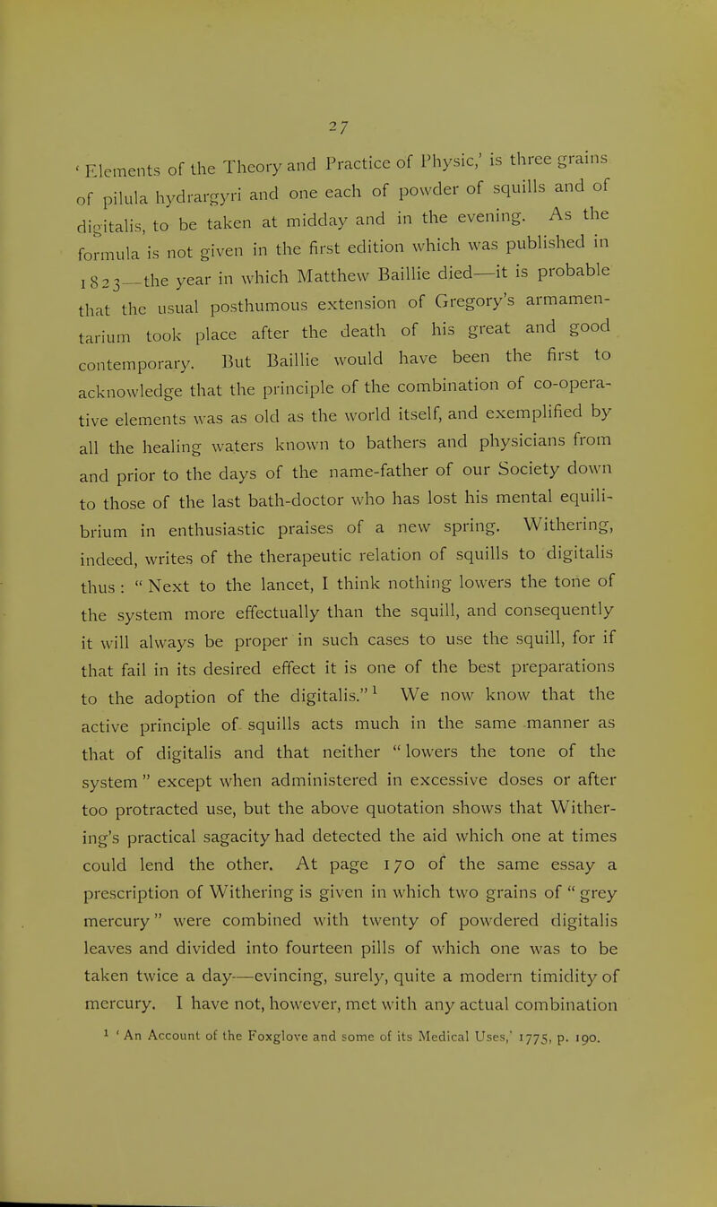 < Elements of the Theory and Practice of Physic,' is three grains of pilula hydrargyri and one each of powder of squills and of digitalis, to be taken at midday and in the evening. As the formula is not given in the first edition which was published in 1823—the year in which Matthew Baillie died—it is probable that the usual posthumous extension of Gregory's armamen- tarium took place after the death of his great and good contemporary. But Baillie would have been the first to acknowledge that the principle of the combination of co-opera- tive elements was as old as the world itself, and exemplified by all the healing waters known to bathers and physicians from and prior to the days of the name-father of our Society down to those of the last bath-doctor who has lost his mental equili- brium in enthusiastic praises of a new spring. Withering, indeed, writes of the therapeutic relation of squills to digitalis thus :  Next to the lancet, I think nothing lowers the tone of the system more effectually than the squill, and consequently it will always be proper in such cases to use the squill, for if that fail in its desired effect it is one of the best preparations to the adoption of the digitalis.1 We now know that the active principle of squills acts much in the same manner as that of digitalis and that neither  lowers the tone of the system  except when administered in excessive doses or after too protracted use, but the above quotation shows that Wither- ing's practical sagacity had detected the aid which one at times could lend the other. At page 170 of the same essay a prescription of Withering is given in which two grains of  grey mercury were combined with twenty of powdered digitalis leaves and divided into fourteen pills of which one was to be taken twice a day—evincing, surely, quite a modern timidity of mercury. I have not, however, met with any actual combination 1 ' An Account of the Foxglove and some of its Medical Uses, 1775, p. 190.
