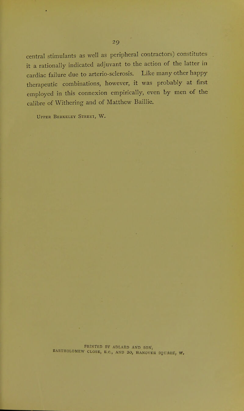 central stimulants as well as peripheral contractors) constitutes it a rationally indicated adjuvant to the action of the latter in cardiac failure due to arterio-sclerosis. Like many other happy therapeutic combinations, however, it was probably at first employed in this connexion empirically, even by men of the calibre of Withering and of Matthew Baillie. Upper Berkeley Street, W. PRINTED BY ADLARD AND SON, BARTHOLOMEW CLOSE, B.C., AND 29, HANOVER SQUARE?, W.