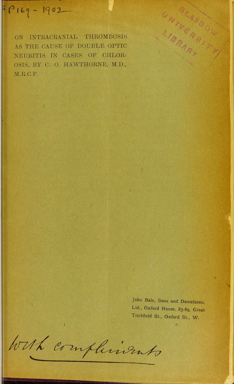 ON INTKACKANIAL THROMBOSIS AS THE CAUSE OF DOUBLE OPTIC NEUEITIS IN CASES OF CHLOR- OSIS, BY C. 0. HAWTHORNE, M.D., M.R.C.P. John Bale, Sons and Danielsson, Ltd., Oxford House, 83-89, Great Titchfield St., Oxford St., W.