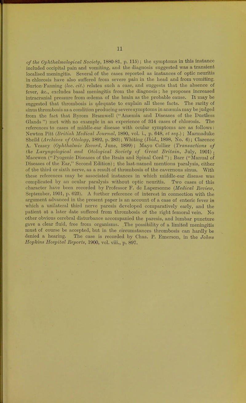 of the OpJitJialmohcfical Society, 1880-81, p. 115); the symptoms in this instance included occipital pain and vomiting, and the diagnosis suggested was a transient locahsed meningitis. Several of the cases reported as instances of optic neiuritis hi chlorosis have also suffered from severe pain in the head and from vomiting. Burton-Fanning (loc. cit.) relates such a case, and suggests that the absence of fever, &c., excludes basal meningitis from the diagnosis; he proposes increased intracranial pressure fi'om oedema of the brain as the probable cause. It may be suggested that thrombosis is adequate to explaui all these facts. The rarity of sinus thrombosis as a condition producing severe symptoms in anaemia may be judged from the fact that Bja'om Bramwell (Anaemia and Diseases of the Ductless Glands ) met with no example in an experience of 314 cases of chlorosis. The references to cases of middle-ear disease with ocular symptoms are as follows: Newton Pitt {British Medical Joiirnal, 1890, vol. i., p. 648, et seq.) ; Marmaduke Sheild (Archives of Otology, 1892, p. 283); Whitmg (Ibid., 1898, No. 6); Clarence A. Veasey (Ojyhthalmic Becord, June, 1899) ; Mayo Collier {Transactions of the Laryngological and Otological Society of Great Britain, July, 1901) ; Macewen (Pyogenic Diseases of the Brain and Spinal Cord ); Barr (Manual of Diseases of the Ear, Second Edition); the last-named mentions paralysis, either of the third or sixth nerve, as a result of thrombosis of the cavernous sinus. With these references may be associated mstances in which middle-ear disease was comphcated by an ocular paralysis without optic neuritis. Two cases of this character have been recorded by Professor F. de Lapersonne {Medical Bevieiv, September, 1901, p. 623). A further reference of interest in connection with the argument advanced in the present paper is an account of a case of enteric fever in which a unilateral third nerve paresis developed comparatively early, and the patient at a later date suffered from tlnrombosis of the right femoral vein. No other obvious cerebral disturbance accompanied the paresis, and lumbar puncture gave a clear fluid, free from organisms. The possibility of a limited meningitis must of course be accepted, but m the circumstances thrombosis can hardly be denied a hearing. The case is recorded by Chas. P. Emerson, in the Johns HopTiins Hospital Reports, 1900, vol. viii., id. 897.