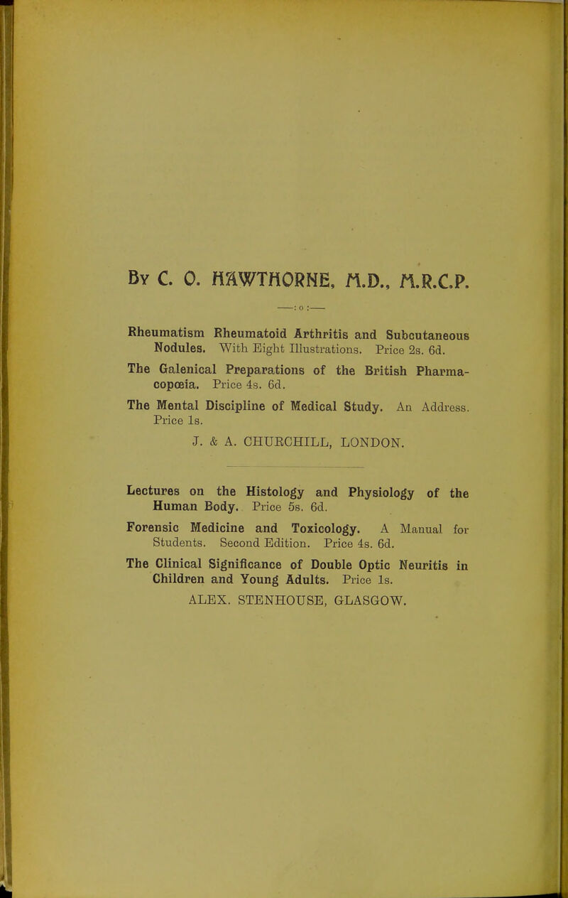 Rheumatism Rheumatoid Arthritis and Subcutaneous Nodules. With Eight Illustrations. Price 23. 6d. The Galenical Preparations of the British Pharma- copoeia. Price 4s. 6d. The Mental Discipline of Medical Study. An Address. Price Is. J. & A. CHUECHILL, LONDON. Lectures on the Histology and Physiology of the Human Body. Price 5s. 6d. Forensic Medicine and Toxicology. A Manual for Students. Second Edition. Price 4s. 6d, The Clinical Significance of Double Optic Neuritis in Children and Young Adults. Price Is. ALEX. STENHOUSE, GLASGOW.