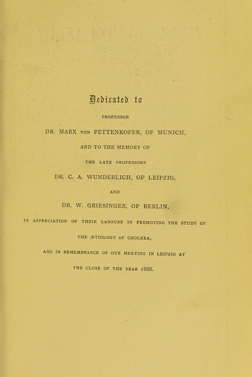 S^^xtntth to PROFESSOR DR. MARX VON PETTENKOFER, OF MUNICH, AND TO THE MEMORY OF THE LATE PROFESSORS DR. C. A. WUNDERLICH, OF LEIPZIG, AND DR. W. GRIESINGER, OF BERLIN, APPRECIATION OF THEIR LABOURS IN PROMOTING THE STUDY THE ETIOLOGY OF CHOLERA, AND IN REMEMBRANCE OF OUR MEETING IN LEIPZIG AT THE CLOSE OF THE YEAR 1866.