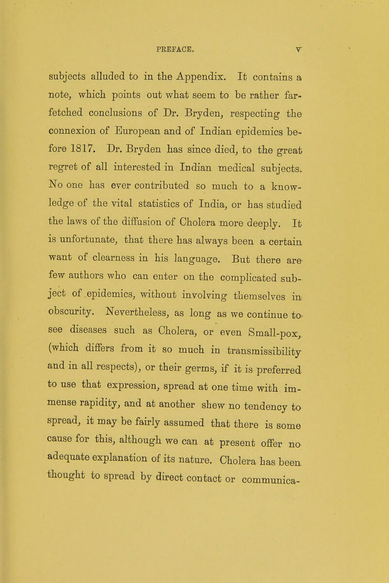 subjects alluded to in the Appendix. It contains a note^ whicli points out wliat seem to be rather far- fetched conclusions of Dr. Bryden, respecting the connexion of European and of Indian epidemics be- fore 1817. Dr. Bryden has since died^ to the great regret of all interested in Indian medical subjects. No one has ever contributed so much to a know- ledge of the vital statistics of India, or has studied the laws of the diffusion of Cholera more deeply. It is unfortunate, that there has always been a certain want of clearness in his language. But there are- few authors who can enter on the compHcated sub- ject of epidemics, without involving themselves in obscurity. Nevertheless, as long as we continue to- see diseases such as Cholera, or even Small-pox,, (which differs from it so much in transmissibilitj and in all respects), or their germs, if it is preferred to use that expression, spread at one time with im- mense rapidity, and at another shew no tendency to spread, it may be fairly assumed that there is some cause for this, although we can at present offer no adequate explanation of its nature. Cholera has been thought to spread by direct contact or communica-