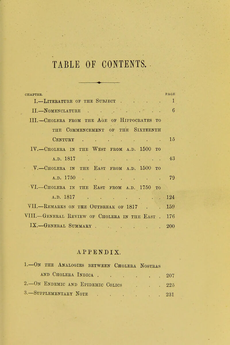 TABLE OF CONTENTS. OHAPTBE. PAGE I.—LlTEBATTOE OF THE SUBJECT . . . . 1 II.—NOMENCIATUEE . . ..... 6 III. —ChOLEEA from THE AgE OF HiPPOCEATES TO THE Commencement of the Sixteenth Centuby 15 IV. —Choleea in the West feom a.d. 1500 to A.D. 1817 . 43 V.—Choleea in the East feom a.d. 1600 to A.D. 1750 79 VI.—Choleea in the East feom a.d. 1750 to A.D. 1817 124 VII.—Remaeks on the Ouibeeak of 1817 . . 159 VIII.—Geneeal Review of Choleea in the East . 176 IX.—Geneeal Stjmmaey . . . . . . 200 APPENDIX. 1. —On the Analogies between Choleea Nosteas AND Choleea Indica 207 2. —On Endemic and Epidemic Colics . . . 226 .3.—Sdpplementaey Note . , . . . .231