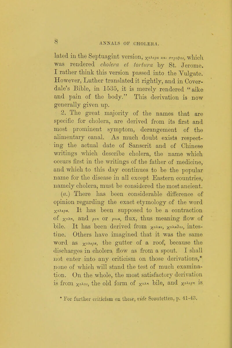 ANNALS OF CHOLEKA. lated iu the Septuagint version, xo'^j^a <rrpoipos, which was rendered cholera et tortura by St. Jerome. I rather think this version passed into the Yulgate. However, Luther tro,nslated it rightly, and in Cover- dale's Bible, in 1535, it is merely rendered aike and pain of the body. This derivation is now generally given up. 2. The great majority of the names that are specific for cholera, are derived from its first and most prominent symptom, derangement of the alimentary canal. As much doubt exists respect- ing the actual date of Sanscrit and of Chinese writings which describe cholera, the name which occurs first in the writings of the father of medicine, and which to this day continues to be the popular name for the disease in all except Eastern countries, namely cholera, must be considered the most ancient. («.) There has been considerable difierence of opinion regarding the exact etymology of the word It has been sup)posed to be a contraction of x°'^-^, and po-n or pota., flux, thus meaning flow of bile. It has been derived from xa-Kas, xo^-^^. intes- tine. Others have imagined that it was the same word the gutter of a roof, because the dischar£;es in cholera flow as from a spout. I shall not enter into any criticism on those derivations,* none of which will stand the test of much examina- tion. On the whole, the most satisfactory derivation is from xaxos, the old form of xoxn bile, and xo^^f^ is * For further ciilicism on tliebe, vide Suoutetien, p. 11-lo.