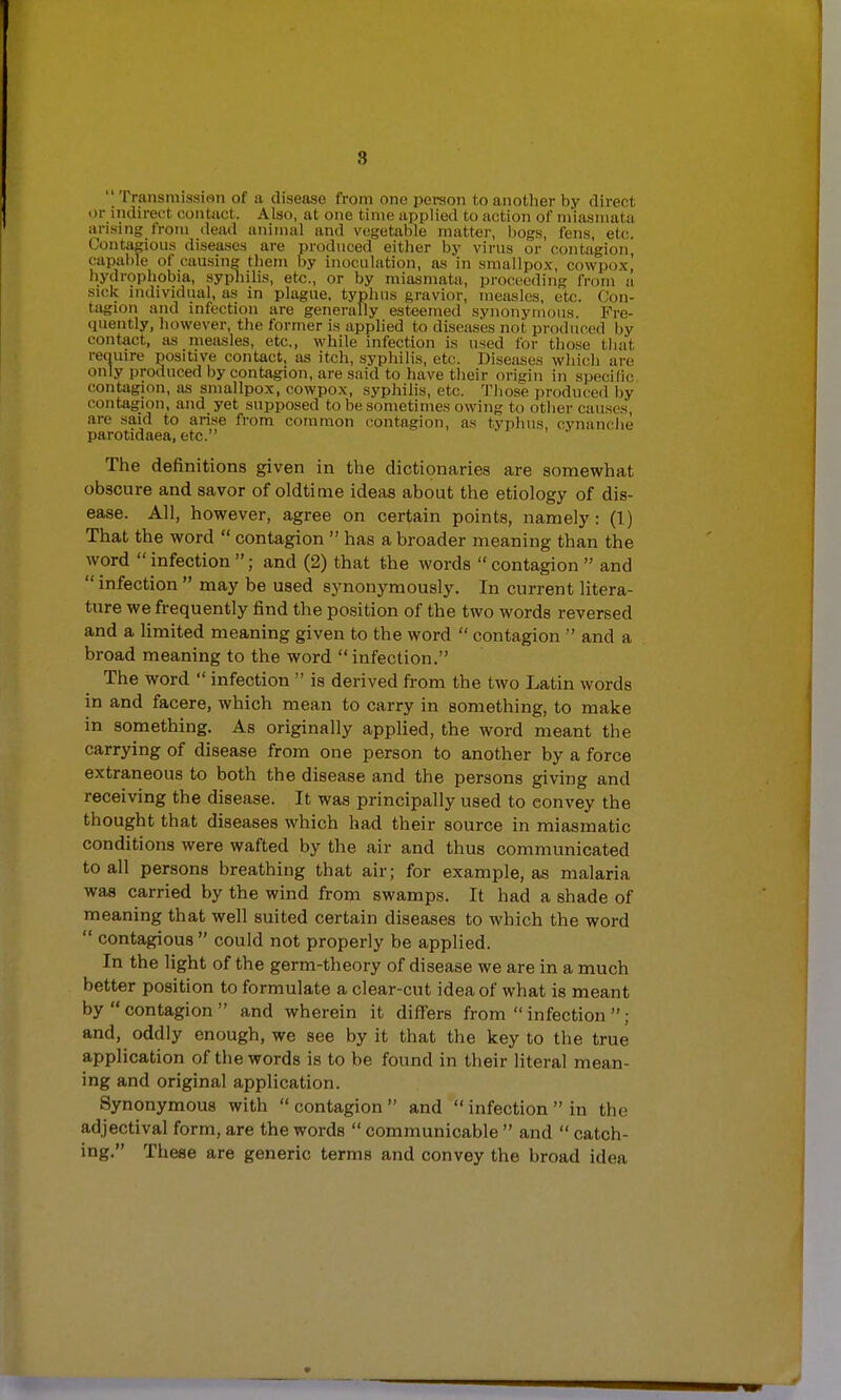 .'5  Transmission of a disease from one person to another by direct or indirect contact. Also, at one time applied to action of miasmata arising from dead animal and vegetable matter, bogs, fens, etc. Contagious diseases are produced either by virus or contagion, capable of causing them by inoculation, as in smallpox, cowpoxj hydrophobia, syphilis, etc., or by miasmata, proceeding from a sick individual, as in plague, typhus gravior, measles, etc. Con- tagion and infection are generally esteemed synonymous. Fre- quently, however, the former is applied to diseases not produced by contact, as measles, etc., while infection is used for those that require positive contact, as itch, syphilis, etc. Diseases which arc only produced by contagion, are said to have their origin in specific contagion, as smallpox, cowpox, syphilis, etc. Those produced by contagion, and yet supposed to be sometimes owing to other causes, are said to arise from common contagion, as typhus cynanche parotidaea, etc. The definitions given in the dictionaries are somewhat obscure and savor of oldtime ideas about the etiology of dis- ease. All, however, agree on certain points, nam el}': (1) That the word  contagion  has a broader meaning than the word  infection ; and (2) that the words  contagion  and infection  may be used synonymously. In current litera- ture we frequently find the position of the two words reversed and a limited meaning given to the word  contagion  and a broad meaning to the word  infection. The word  infection  is derived from the two Latin words in and facere, which mean to carry in something, to make in something. As originally applied, the word meant the carrying of disease from one person to another by a force extraneous to both the disease and the persons giving and receiving the disease. It was principally used to convey the thought that diseases which had their source in miasmatic conditions were wafted by the air and thus communicated to all persons breathing that air; for example, as malaria was carried by the wind from swamps. It had a shade of meaning that well suited certain diseases to which the word  contagious  could not properly be applied. In the light of the germ-theory of disease we are in a much better position to formulate a clear-cut idea of what is meant by  contagion  and wherein it differs from  infection  ; and, oddly enough, we see by it that the key to the true application of the words is to be found in their literal mean- ing and original application. Synonymous with contagion and  infection in the adjectival form, are the words  communicable  and  catch- ing. These are generic terms and convey the broad idea