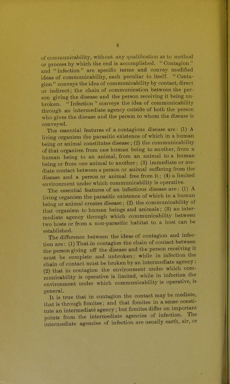 of communicability, without .any qualification as to method or process by which the end is accomplished.  Contagion  and infection are specific terms and convey modified ideas of communicability, each peculiar to itself.  Conta- gion  conveys the idea of communicability by contact, direct or indirect; the chain of communication between the per- son giving the disease and the person receiving it being un- broken.  Infection  conveys the idea of communicability through an intermediate agency outside of both the person who gives the disease and the person to whom the disease is conveyed. The essential features of a contagious disease are: (1) A living organism the parasitic existence of which in a human being or animal constitutes disease; (2) the communicability of that organism from one human being to another, from a human being to an animal, from an animal to a human being or from one animal to another; (3) immediate or me- diate contact between a person or animal suffering from the disease and a person or animal free from it; (4) a limited environment under which communicability is operative. The essential features of an infectious disease are: (1) A living organism the parasitic existence of which in a human being or animal creates disease; (2) the communicability of that organism to human beings and animals; (3) an inter- mediate agency through which communicability between two hosts or from a non-parasitic habitat to a host can be established. The difference between the ideas of contagion and infec- tion are: (1) That in contagion the chain of contact between the person giving off the disease and the person receiving it must be complete and unbroken; while in infection the chain of contact must be broken by an intermediate agency; (2) that in contagion the environment under which com- municability is operative is limited, while in infection the environment under which communicability is operative, is general. It is true that in contagion the contact may be mediate, that is through fomites; and that fomites in a sense consti- tute an intermediate agency; but fomites differ on important points from the intermediate agencies of infection. The intermediate agencies of infection are usually earth, air, or